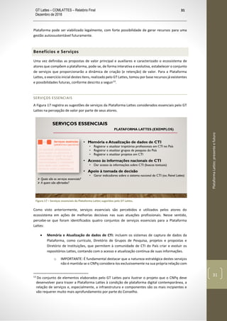 GT Lattes – COMLATTES – Relatório Final
Dezembro de 2018
31
PlataformaLattes:presenteefuturo
31
Plataforma pode ser viabilizado legalmente, com forte possibilidade de gerar recursos para uma
gestão autossustentável futuramente.
Benefícios e Serviços
Uma vez definidas as propostas de valor principal e auxiliares e caracterizado o ecossistema de
atores que compõem a plataforma, pode-se, de forma interativa e evolutiva, estabelecer o conjunto
de serviços que proporcionarão a dinâmica de criação (e retenção) de valor. Para a Plataforma
Lattes, o exercício inicial destes itens, realizado pelo GT Lattes, tomou por base recursos já existentes
e possibilidades futuras, conforme descrito a seguir13
.
SERVIÇOS ESSENCIAIS
A Figura 17 registra as sugestões de serviços da Plataforma Lattes considerados essenciais pelo GT
Lattes na percepção de valor por parte de seus atores.
Figura 17 – Serviços essenciais da Plataforma Lattes sugeridos pelo GT Lattes.
Como visto anteriormente, serviços essenciais são percebidos e utilizados pelos atores do
ecossistema em ações de melhorias decisivas nas suas atuações profissionais. Nesse sentido,
percebe-se que foram identificados quatro conjuntos de serviços essenciais para a Plataforma
Lattes:
• Memória e Atualização de dados de CTI: incluem os sistemas de captura de dados da
Plataforma, como currículo, Diretório de Grupos de Pesquisa, projetos e propostas e
Diretório de Instituições, que permitem à comunidade de CTI do País criar e evoluir os
repositórios Lattes, contando com o acesso e atualização contínua de suas informações.
o IMPORTANTE: É fundamental destacar que a natureza estratégica destes serviços
não é mantida se o CNPq considera-los exclusivamente na sua própria relação com
13
Do conjunto de elementos elaborados pelo GT Lattes para ilustrar o projeto que o CNPq deve
desenvolver para trazer a Plataforma Lattes à condição de plataforma digital contemporânea, a
relação de serviços e, especialmente, a infraestrutura e componentes são os mais incipientes e
vão requerer muito mais aprofundamento por parte do Conselho.
 