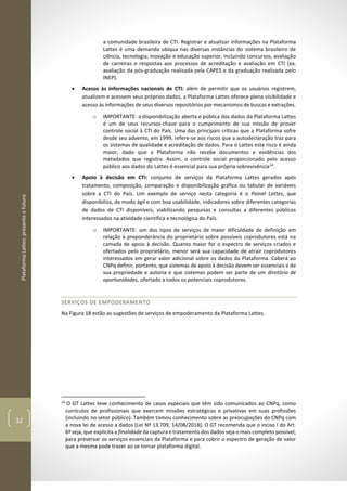 PlataformaLattes:presenteefuturo
32
a comunidade brasileira de CTI. Registrar e atualizar informações na Plataforma
Lattes é uma demanda ubíqua nas diversas instâncias do sistema brasileiro de
ciência, tecnologia, inovação e educação superior, incluindo concursos, avaliação
de carreiras e respostas aos processos de acreditação e avaliação em CTI (ex.
avaliação da pós-graduação realizada pela CAPES e da graduação realizada pelo
INEP).
• Acesso às informações nacionais de CTI: além de permitir que os usuários registrem,
atualizem e acessem seus próprios dados, a Plataforma Lattes oferece plena visibilidade e
acesso às informações de seus diversos repositórios por mecanismos de buscas e extrações.
o IMPORTANTE: a disponibilização aberta e pública dos dados da Plataforma Lattes
é um de seus recursos-chave para o cumprimento de sua missão de prover
controle social à CTI do País. Uma das principais críticas que a Plataforma sofre
desde seu advento, em 1999, refere-se aos riscos que a autodeclaração traz para
os sistemas de qualidade e acreditação de dados. Para o Lattes este risco é ainda
maior, dado que a Plataforma não recebe documentos e evidências dos
metadados que registra. Assim, o controle social proporcionado pelo acesso
público aos dados do Lattes é essencial para sua própria sobrevivência14
.
• Apoio à decisão em CTI: conjunto de serviços da Plataforma Lattes gerados após
tratamento, composição, comparação e disponibilização gráfica ou tabular de variáveis
sobre a CTI do País. Um exemplo de serviço nesta categoria é o Painel Lattes, que
disponibiliza, de modo ágil e com boa usabilidade, indicadores sobre diferentes categorias
de dados de CTI disponíveis, viabilizando pesquisas e consultas a diferentes públicos
interessados na atividade cientifica e tecnológica do País.
o IMPORTANTE: um dos tipos de serviços de maior dificuldade de definição em
relação à preponderância do proprietário sobre possíveis coprodutores está na
camada de apoio à decisão. Quanto maior for o espectro de serviços criados e
ofertados pelo proprietário, menor será sua capacidade de atrair coprodutores
interessados em gerar valor adicional sobre os dados da Plataforma. Caberá ao
CNPq definir, portanto, que sistemas de apoio à decisão devem ser essenciais e de
sua propriedade e autoria e que sistemas podem ser parte de um diretório de
oportunidades, ofertado a todos os potenciais coprodutores.
SERVIÇOS DE EMPODERAMENTO
Na Figura 18 estão as sugestões de serviços de empoderamento da Plataforma Lattes.
14
O GT Lattes teve conhecimento de casos especiais que têm sido comunicados ao CNPq, como
currículos de profissionais que exercem missões estratégicas e privativas em suas profissões
(incluindo no setor público). Também tomou conhecimento sobre as preocupações do CNPq com
a nova lei de acesso a dados (Lei Nº 13.709, 14/08/2018). O GT recomenda que o inciso I do Art.
6º seja, que explicita a finalidade da captura e tratamento dos dados seja o mais completo possível,
para preservar os serviços essenciais da Plataforma e para cobrir o espectro de geração de valor
que a mesma pode trazer ao se tornar plataforma digital.
 