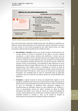 GT Lattes – COMLATTES – Relatório Final
Dezembro de 2018
33
PlataformaLattes:presenteefuturo
33
Figura 18 – Serviços de empoderamento da Plataforma Lattes sugeridos pelo GT Lattes.
Como visto anteriormente, serviços de empoderamento visam tanto diferenciar a plataforma em
relação aos serviços essenciais que oferta, como, especialmente, capacitar coprodutores a inovarem
com novos serviços, em ciclo virtuoso de geração de valor. Neste exercício inicial, o GT Lattes
recomenda os seguintes tipos de empoderamentos à Plataforma Lattes:
• Rastreabilidade e reputação: referem-se aos serviços de dados e de informação que, de
um lado, facilitam os usuários na atualização de seus dados e, de outro, convidam
coprodutores a criarem serviços adicionais para beneficiários e demais atores do
ecossistema da plataforma. Entre os exemplos de serviços nesta categoria estão os serviços
de aviso de existência de dados disponíveis para auto-carregamento (auto-população),
como a importação de produção intelectual entre currículos de coautores. Também são
exemplos serviços de recomendação e auto-população de dados disponíveis em outras
plataformas (ex. DOI para artigos, BDTD para teses, etc). Um tipo especial de serviço de
empoderamento nesta categoria refere-se à acreditação por terceiros de dados da
Plataforma Lattes. Este é o caso de financiadores de projetos, quando confirmam que
determinado projeto informado por usuário Lattes é do conhecimento da organização
financiadora. Esta acreditação pode ser tanto por intervenção direta da organização
acreditadora como por mecanismos automáticos, gerados por interoperabilidade entre
plataformas.
• Abrangência: o segundo conjunto de serviços de empoderamento engloba os 3Is de
abrangência, detalhados neste documento em seção homônima, devido à preocupação do
CNPq com estes pontos já explicitada na encomenda ao GT Lattes. Tratam-se das iniciativas
de tornar as informações da Plataforma Lattes plenamente integradas (i.e.,
autoreferenciadas por identidade unívoca) com outras plataformas (ex. referências a
cursos de pós-graduação somente por registro constante em tabela da CAPES),
interoperável para facilitar uso no Lattes (ex. acessar por serviços disponibilidade de
consulta e carga de dados de teses na BDTD para os módulos de registro de formação e
orientação concluída no currículo) e, ainda, uso de serviços de tradução ou
referenciamento internacional das informações constantes na Plataforma.
 