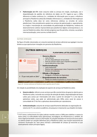 PlataformaLattes:presenteefuturo
34
• Padronização em CTI: neste conjunto estão os serviços de criação, atualização, uso e
disponibilização de padrões de referência de dados em CTI. Sugere-se que o CNPq
diferencie os dados canônicos (i.e., entidades de informação para as quais a referência
principal é a Plataforma Lattes) de entidades referenciais (i.e., entidades de informação que
a Plataforma Lattes deve ter como referencias coletivas ou oriundas de outras
plataformas). Este procedimento ajudará nos serviços de padronização e, especialmente,
na criação e manutenção de comunidades de padronização da Plataforma, instância de
desenvolvimento coletivo imprescindível para plataformas digitais contemporâneas e, no
caso da Plataforma Lattes, fator de êxito pregresso que lhe permitiu, inclusive, sua própria
internacionalização, como ocorreu na Rede ScienTI.
OUTROS SERVIÇOS
Na Figura 19 estão relacionados um conjunto exemplo de serviços adicionais que agregam recursos
diretos ou que oportunizam inovações em parceiros da Plataforma.
Figura 19 – Serviços adicionais da Plataforma Lattes sugeridos pelo GT Lattes.
Em relação às possibilidades de ampliação do espectro de serviços da Plataforma Lattes
• Governo aberto: referem-se aos serviços que dão características de governo aberto para a
Plataforma Lattes, incluindo seus serviços de extração de dados, disponibilização das bases
Lattes para acesso por interessados (LAI ativa e painel de extração 15
) e uma loja de
aplicativos Lattes, que pode ser administrada pelo CNPq como canal de acesso à
comunidade de CTI do Pais a aplicativos desenvolvidos por coprodutores.
• Institucionalização: conjunto de serviços especificamente dedicados às organizações do
sistema de CTI, nos setores acadêmico, de pesquisa e empresarial, que dispõem de dados
15
O GT tomou conhecimento de ações judiciais movidas contra o CNPq para viabilizar o acesso às
bases Lattes e as dificuldades tanto operacionais, tecnológicas, de infraestrutura e, também, de
marco legal (privacidade x acesso à informação). As soluções baseadas em serviços de acesso pleno
ou seletivo podem ser soluções definitivas para a Plataforma Lattes, caso incluam mecanismos de
constante atualização (ex. base plena mensal) e seletividade de campos (já excluindo os que
eventualmente violam princípios legais).
 