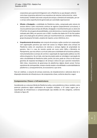 GT Lattes – COMLATTES – Relatório Final
Dezembro de 2018
35
PlataformaLattes:presenteefuturo
35
corporativos para aportarem/integrarem com a Plataforma ou que desejam utilizá-la
como base corporativa adicional à sua arquitetura de sistemas institucional (ex. Lattes
Institucional). Também está neste conjunto de serviços o Diretório de Instituições, por ser
o serviço Lattes especificamente gerenciado por autoridade organizacional.
• Difusão e Divulgação: a visibilidade da Plataforma Lattes, comprovada pelo volume de
acessos diários e pelo crescimento contínuo de registros (especialmente curriculares), é
recurso potencial para serviços de difusão, divulgação e reconhecimento para os atores de
CTI do País. Há uma gama de possibilidades, como demonstrou o recente evento ExpoLattes
realizado pelo CNPq, em parceria com o CGEE. A análise dos dados de CTI do País podem
gerar uma ampla gama de prêmios Lattes por reconhecimento (ex. orientador referência,
grupo de pesquisa formador, projetos de impacto, cursos referência, etc.).
• Empoderamento de terceiros: este conjunto de serviços e ações constitui em cooperações
com organizações parceiras que visam dar acesso ou integrar dados e/ou serviços da
Plataforma Lattes em arquitetura de sistemas e serviços digitais de propriedade do
parceiro. Este é o caso do recente acordo em curso entre CNPq e Ministério do
Planejamento, que visa utilizar o currículo Lattes para a totalidade de funcionários públicos,
instrumentalizando os serviços de carreira e capacitação de organizações públicas nas três
esferas de governo. De um lado, este tipo de projeto pode ser estratégico à percepção de
valor e durabilidade da Plataforma Lattes, porém, de outro, pode ser crítico se não houver
garantias de respostas tecnológicas e de serviços à altura do que o parceiro necessitará.
Além disso, mecanismos de governança de plataformas digitais devem prever formas
equitativas de contrapartidas, sempre visando ampliar a durabilidade e sustentabilidade da
plataforma e, consequentemente, do ecossistema a que serve.
Para ser viabilizar, o conjunto de serviços essenciais, de empoderamento e adicionais deve ter à
disposição elementos de infraestrutura e de componentes-chave, conforme descrito a seguir.
Componentes Chave e Infraestrutura
Considerando-se a natureza híbrida da Plataforma Lattes, como plataforma e-Gov e, também, como
potencial plataforma digital viabilizadora de inovações múltiplas, o GT Lattes sugere que a
especificação de infraestrutura e componentização seja dividida em três categorias, conforme
indicado na Figura 20.
 