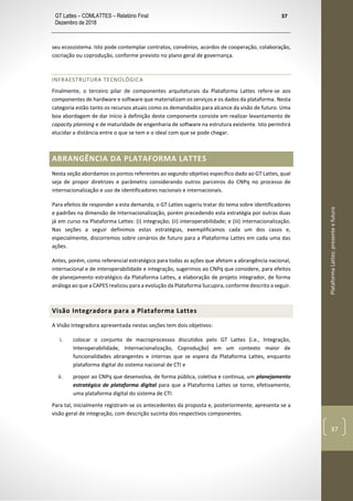 GT Lattes – COMLATTES – Relatório Final
Dezembro de 2018
37
PlataformaLattes:presenteefuturo
37
seu ecossistema. Isto pode contemplar contratos, convênios, acordos de cooperação, colaboração,
cocriação ou coprodução, conforme previsto no plano geral de governança.
INFRAESTRUTURA TECNOLÓGICA
Finalmente, o terceiro pilar de componentes arquiteturais da Plataforma Lattes refere-se aos
componentes de hardware e software que materializam os serviços e os dados da plataforma. Nesta
categoria estão tanto os recursos atuais como os demandados para alcance da visão de futuro. Uma
boa abordagem de dar início à definição deste componente consiste em realizar levantamento de
capacity planning e de maturidade de engenharia de software na estrutura existente. Isto permitirá
elucidar a distância entre o que se tem e o ideal com que se pode chegar.
ABRANGÊNCIA DA PLATAFORMA LATTES
Nesta seção abordamos os pontos referentes ao segundo objetivo específico dado ao GT Lattes, qual
seja de propor diretrizes e parâmetro considerando outros parceiros do CNPq no processo de
internacionalização e uso de identificadores nacionais e internacionais.
Para efeitos de responder a esta demanda, o GT Lattes sugeriu tratar do tema sobre identificadores
e padrões na dimensão de Internacionalização, porém precedendo esta estratégia por outras duas
já em curso na Plataforma Lattes: (i) integração; (ii) interoperabilidade; e (iii) internacionalização.
Nas seções a seguir definimos estas estratégias, exemplificamos cada um dos casos e,
especialmente, discorremos sobre cenários de futuro para a Plataforma Lattes em cada uma das
ações.
Antes, porém, como referencial estratégico para todas as ações que afetam a abrangência nacional,
internacional e de interoperabilidade e integração, sugerimos ao CNPq que considere, para efeitos
de planejamento estratégico da Plataforma Lattes, a elaboração de projeto integrador, de forma
análoga ao que a CAPES realizou para a evolução da Plataforma Sucupira, conforme descrito a seguir.
Visão Integradora para a Plataforma Lattes
A Visão Integradora apresentada nestas seções tem dois objetivos:
i. colocar o conjunto de macroprocessos discutidos pelo GT Lattes (i.e., Integração,
Interoperabilidade, Internacionalização, Coprodução) em um contexto maior de
funcionalidades abrangentes e internas que se espera da Plataforma Lattes, enquanto
plataforma digital do sistema nacional de CTI e
ii. propor ao CNPq que desenvolva, de forma pública, coletiva e contínua, um planejamento
estratégico de plataforma digital para que a Plataforma Lattes se torne, efetivamente,
uma plataforma digital do sistema de CTI.
Para tal, inicialmente registram-se os antecedentes da proposta e, posteriormente, apresenta-se a
visão geral de integração, com descrição sucinta dos respectivos componentes.
 