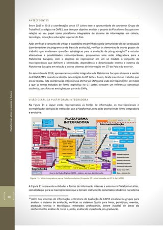 PlataformaLattes:presenteefuturo
38
ANTECEDENTES
Entre 2015 e 2016 a coordenação deste GT Lattes teve a oportunidade de coordenar Grupo de
Trabalho Estratégico na CAPES, que teve por objetivo analisar o projeto da Plataforma Sucupira em
relação ao seu papel como plataforma integradora do sistema de informações em ciência,
tecnologia, inovação e educação superior do País.
Após verificar o conjunto de críticas e sugestões encaminhadas pela comunidade de pós-graduação
(coordenadores de programas e de áreas de avaliação), verificar as demandas de outros grupos de
trabalho que analisavam questões estratégicas para a avaliação da pós-graduação16
e estudar
alternativas e possibilidades contemporâneas, propusemos uma visão integradora para a
Plataforma Sucupira, com o objetivo de representar em um só modelo o conjunto de
macroprocessos que definem a identidade, dependência e dinamicidade interna e externa da
Plataforma Sucupira em relação a outros sistemas de informação em CTI do País e do exterior.
Em setembro de 2018, apresentamos a visão integradora da Plataforma Sucupira durante a sessão
da COMLATTES, quando se decidiu pela criação do GT Lattes. Assim, desde o aceite ao trabalho que
ora se realiza, esta coordenação intencionava ofertar ao CNPq uma visão correspondente, de modo
a que os temas tratados de forma específica no GT Lattes tivessem um referencial conceitual
sistêmico, para futuras evoluções por parte do CNPq.
VISÃO GERAL DA PLATAFORMA INTEGRADORA
Na Figura 21 a seguir estão representadas as fontes de informação, os macroprocessos e
exemplificados serviços de interações que a Plataforma Lattes pode promover de forma integradora
e evolutiva.
Figura 21 – Visão Integradora para a Plataforma Lattes (Proposta GT Lattes baseada no GT SI da CAPES).
A Figura 21 representa entidades e fontes de informação internas e externas à Plataforma Lattes,
com destaque para os macroprocessos que a tornam instrumento conectado e dinâmico no sistema
16
Além dos sistemas de informação, a Diretoria de Avaliação da CAPES estabeleceu grupos para
analisar o sistema de avaliação, verificar os sistemas Qualis para livros, periódicos, eventos,
produção técnica e tecnológica, mestrados profissionais, árvore (tabela) de áreas do
conhecimento, análise de riscos e, ainda, análise de impacto da pós-graduação.
 