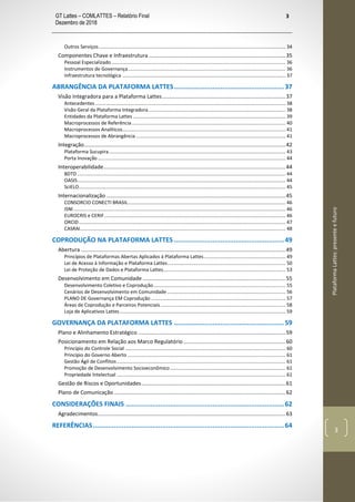 GT Lattes – COMLATTES – Relatório Final
Dezembro de 2018
3
PlataformaLattes:presenteefuturo
3
Outros Serviços ......................................................................................................................................... 34
Componentes Chave e Infraestrutura ...........................................................................................35
Pessoal Especializado................................................................................................................................ 36
Instrumentos de Governança.................................................................................................................... 36
Infraestrutura tecnológica ........................................................................................................................ 37
ABRANGÊNCIA DA PLATAFORMA LATTES.........................................................37
Visão Integradora para a Plataforma Lattes..................................................................................37
Antecedentes............................................................................................................................................ 38
Visão Geral da Plataforma Integradora..................................................................................................... 38
Entidades da Plataforma Lattes ................................................................................................................ 39
Macroprocessos de Referência................................................................................................................. 40
Macroprocessos Analíticos........................................................................................................................ 41
Macroprocessos de Abrangência .............................................................................................................. 41
Integração......................................................................................................................................42
Plataforma Sucupira.................................................................................................................................. 43
Porta Inovação .......................................................................................................................................... 44
Interoperabilidade.........................................................................................................................44
BDTD ......................................................................................................................................................... 44
OASIS......................................................................................................................................................... 44
SciELO........................................................................................................................................................ 45
Internacionalização .......................................................................................................................45
CONSORCIO CONECTI BRASIL.................................................................................................................... 46
ISNI............................................................................................................................................................ 46
EUROCRIS e CERIF ..................................................................................................................................... 46
ORCID........................................................................................................................................................ 47
CASRAI....................................................................................................................................................... 48
COPRODUÇÃO NA PLATAFORMA LATTES .........................................................49
Abertura ........................................................................................................................................49
Princípios de Plataformas Abertas Aplicados à Plataforma Lattes............................................................ 49
Lei de Acesso à Informação e Plataforma Lattes....................................................................................... 50
Lei de Proteção de Dados e Plataforma Lattes.......................................................................................... 53
Desenvolvimento em Comunidade ...............................................................................................55
Desenvolvimento Coletivo e Coprodução................................................................................................. 55
Cenários de Desenvolvimento em Comunidade ....................................................................................... 56
PLANO DE Governança EM Coprodução ................................................................................................... 57
Áreas de Coprodução e Parceiros Potenciais............................................................................................ 58
Loja de Aplicativos Lattes.......................................................................................................................... 59
GOVERNANÇA DA PLATAFORMA LATTES .........................................................59
Plano e Alinhamento Estratégico ..................................................................................................59
Posicionamento em Relação aos Marco Regulatório....................................................................60
Princípio do Controle Social ...................................................................................................................... 60
Princípio do Governo Aberto .................................................................................................................... 61
Gestão Ágil de Conflitos............................................................................................................................ 61
Promoção de Desenvolvimento Socioeconômico..................................................................................... 61
Propriedade Intelectual ............................................................................................................................ 61
Gestão de Riscos e Oportunidades................................................................................................61
Plano de Comunicação ..................................................................................................................62
CONSIDERAÇÕES FINAIS ..................................................................................62
Agradecimentos.............................................................................................................................63
REFERÊNCIAS...................................................................................................64
 