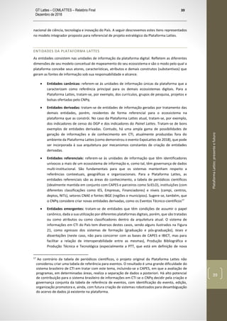GT Lattes – COMLATTES – Relatório Final
Dezembro de 2018
39
PlataformaLattes:presenteefuturo
39
nacional de ciência, tecnologia e inovação do País. A seguir descrevemos estes itens representados
no modelo integrador proposto para referencial de projeto estratégico da Plataforma Lattes.
ENTIDADES DA PLATAFORMA LATTES
As entidades consistem nas unidades de informação da plataforma digital. Refletem as diferentes
dimensões de seu modelo conceitual de mapeamento do seu ecossistema e são o modo pelo qual a
plataforma concebe seus atores, características, atributos e demais construtos (substantivos) que
geram as fontes de informação sob sua responsabilidade e alcance.
• Entidades canônicas: referem-se às unidades de informação únicas da plataforma que a
caracterizam como referência principal para os demais ecossistemas digitais. Para a
Plataforma Lattes, tratam-se, por exemplo, dos currículos, grupos de pesquisa, projetos e
bolsas ofertadas pelo CNPq.
• Entidades derivadas: tratam-se de entidades de informação geradas por tratamento das
demais entidades, porém, residentes de forma referencial para o ecossistema na
plataforma que as constrói. No caso da Plataforma Lattes atual, tratam-se, por exemplo,
dos indicadores de censo do DGP e dos indicadores do Painel Lattes. Tratam-se de bons
exemplos de entidades derivadas. Contudo, há uma ampla gama de possibilidades de
geração de informações e de conhecimento em CTI, atualmente produzidas fora do
ambiente da Plataforma Lattes (como demonstrou o evento ExpoLattes de 2018), que pode
ser incorporada à sua arquitetura por mecanismos constantes de criação de entidades
derivadas.
• Entidades referenciais: referem-se às unidades de informação que têm identificadores
unívocos a mais de um ecossistema de informação e, como tal, têm governança de dados
multi-institucional. São fundamentais para que os sistemas mantenham respeito a
referências contextuais, geográficas e organizacionais. Para a Plataforma Lattes, as
entidades referenciais são as áreas do conhecimento, a tabela de periódicos científicos
(idealmente mantida em conjunto com CAPES e parceiros como SciELO), instituições (com
diferentes classificações como IES, Empresas, Financiadores) e níveis (campi, centros,
deptos, NITs), setores CNAE e fontes IBGE (regiões e municípios). Sugere-se, também, que
o CNPq considere criar novas entidades derivadas, como os Eventos Técnico-científicos17
• Entidades emergentes: tratam-se de entidades que têm condições de assumir o papel
canônico, dada a sua utilização por diferentes plataformas digitais, porém, que são tratadas
ou como atributos ou como classificadores dentro da arquitetura atual. O sistema de
informações em CTI do País tem diversos destes casos, sendo alguns ilustrados na Figura
21, como egressos dos sistemas de formação (graduação e pós-graduação), teses e
dissertações (neste caso, não para concorrer com as bases de CAPES e IBICT, mas para
facilitar a relação de interoperabilidade entre as mesmas), Produção Bibliográfica e
Produção Técnica e Tecnológica (especialmente a PTT, que está em definição de nova
17
Ao contrário da tabela de periódicos científicos, o projeto original da Plataforma Lattes não
considerou criar uma tabela de referência para eventos. O resultado é uma grande dificuldade do
sistema brasileiro de CTI em tratar com este tema, incluindo-se a CAPES, em que a avaliação de
programas, em determinadas áreas, realiza a separação de dados a posteriori. Há alto potencial
de contribuição para o sistema brasileiro de informações em CTI se o CNPq decidir pela criação e
governança conjunta da tabela de referência de eventos, com identificação do evento, edição,
organização promotora e, ainda, com futura criação de sistemas robotizados para desambiguação
do acervo de dados já existente na plataforma.
 