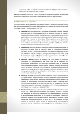 PlataformaLattes:presenteefuturo
40
taxonomia na CAPES, em trabalho que deve ser adotado no CNPq para melhoria sistêmica
nos processos de informação Lattes-Sucupira).
Além das entidades de informação, a Figura 21 representa os macroprocessos que dão identidade,
dinamismo e ampliação dos limítrofes da Plataforma Lattes, conforme descrito a seguir.
MACROPROCESSOS DE REFERÊNCIA
O primeiro conjunto de macroprocessos representados Figura 21 na forma o conjunto de funções
que conferem identidade e referência à Plataforma Lattes para os atores do ecossistema de ciência,
tecnologia, inovação e educação superior. São eles:
1. Identidade: processo de definição e manutenção das entidades canônicas, que exige
do proprietário da Plataforma participação em processos contínuos de revisão e
versionamento dessas entidades, especialmente com a coprodução de terceiros e com
participação em comitês de outras plataformas. Para a Plataforma Lattes, já houve a
bem-sucedida iniciativa da Comunidade LMPL e, posteriormente, ConscienTias
(padrões Lattes internacionais), que lhe permitiram caracterizar currículos e grupos
como entidades representativas não apenas das operações do CNPq, mas de todo o
sistema brasileiro de ciência, tecnologia e inovação.
2. Internalização: processo de registro e persistência das entidades de informação da
plataforma, que exige plano de governança, plano de capacidades tecnológicas
(hardware, software e profissionais), estudos de alternativas tecnológicas e de serviços
(ex. arquitetura própria, modelo em nuvem, arquitetura em grade, etc) e, ainda,
processos contínuos de integração e interação no plano técnica e tecnológico com
outras plataformas, internas e externas ao proprietário.
3. Integração (1º nível): processo de identificar, em bases internas da organização
proprietária, as interdependências que fazem com que a plataforma seja
ecossistêmica, primeiramente, para seu próprio proponente. Além de materializar
serviços mais efetivos para os usuários, manter processos contínuos de integração
interna serve como exemplo de referência para os demais atores do ecossistema,
especialmente para proprietários de outras plataformas. No caso da Plataforma Lattes,
a integração de nível 1 se dá com a Plataforma Carlos Chagas e com outros sistemas
de informação utilizados pelo CNPq.
4. Integração (2º nível): processo de identificar em bases externas interdependências
que fazem com que as plataformas que as utilizam mantenham sistema permanente
de governança cliente-servidor (idealmente com contrato de curadoria de dados e de
previsão de disponibilidade permanente de serviços). Para a Plataforma Lattes,
representamos na Figura 21 os dois processos que, na configuração atual, são
integradores ao sistema brasileiro de informações em CTI – a Plataforma Sucupira com
a CAPES e o Portal Inovação com CGEE/MCTI/ABDI.
5. Relacionamento: processos que visam manter entidades de referência externa, porém
cruciais para a definição de relacionamentos entre entidades canônicas e derivadas.
São, geralmente, de média e alta complexidade para se manterem ativos, atualizados
e permanentemente mobilizadores de um coletivo de interessados. A Plataforma
Lattes tem diferentes instâncias de processos de relacionamento, incluindo a gestão
da tabela de áreas do conhecimento, de cursos CAPES e de instituições. Seu maior
desafio, no entanto, é manter comitês de assessoramento multi-institucionais
constantes e, ainda, integrar à sua arquitetura sugestões formuladas pelos usuários e
 
