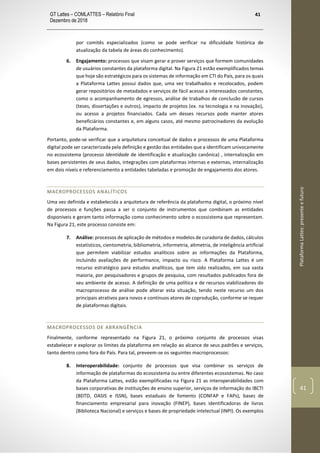 GT Lattes – COMLATTES – Relatório Final
Dezembro de 2018
41
PlataformaLattes:presenteefuturo
41
por comitês especializados (como se pode verificar na dificuldade histórica de
atualização da tabela de áreas do conhecimento).
6. Engajamento: processos que visam gerar e prover serviços que formem comunidades
de usuários constantes da plataforma digital. Na Figura 21 estão exemplificados temas
que hoje são estratégicos para os sistemas de informação em CTI do País, para os quais
a Plataforma Lattes possui dados que, uma vez trabalhados e recolocados, podem
gerar repositórios de metadados e serviços de fácil acesso a interessados constantes,
como o acompanhamento de egressos, análise de trabalhos de conclusão de cursos
(teses, dissertações e outros), impacto de projetos (ex. na tecnologia e na inovação),
ou acesso a projetos financiados. Cada um desses recursos pode manter atores
beneficiários constantes e, em alguns casos, até mesmo patrocinadores da evolução
da Plataforma.
Portanto, pode-se verificar que a arquitetura conceitual de dados e processos de uma Plataforma
digital pode ser caracterizada pela definição e gestão das entidades que a identificam univocamente
no ecossistema (processo Identidade de identificação e atualização canônica) , internalização em
bases persistentes de seus dados, integrações com plataformas internas e externas, internalização
em dois níveis e referenciamento a entidades tabeladas e promoção de engajamento dos atores.
MACROPROCESSOS ANALÍTICOS
Uma vez definida e estabelecida a arquitetura de referência da plataforma digital, o próximo nível
de processos e funções passa a ser o conjunto de instrumentos que combinam as entidades
disponíveis e geram tanto informação como conhecimento sobre o ecossistema que representam.
Na Figura 21, este processo consiste em:
7. Análise: processos de aplicação de métodos e modelos de curadoria de dados, cálculos
estatísticos, cientometria, bibliometria, informetria, altmetria, de inteligência artificial
que permitem viabilizar estudos analíticos sobre as informações da Plataforma,
incluindo avaliações de performance, impacto ou risco. A Plataforma Lattes é um
recurso estratégico para estudos analíticos, que tem sido realizados, em sua vasta
maioria, por pesquisadores e grupos de pesquisa, com resultados publicados fora de
seu ambiente de acesso. A definição de uma política e de recursos viabilizadores do
macroprocesso de análise pode alterar esta situação, tendo neste recurso um dos
principais atrativos para novos e contínuos atores de coprodução, conforme se requer
de plataformas digitais.
MACROPROCESSOS DE ABRANGÊNCIA
Finalmente, conforme representado na Figura 21, o próximo conjunto de processos visas
estabelecer e explorar os limites da plataforma em relação ao alcance de seus padrões e serviços,
tanto dentro como fora do País. Para tal, preveem-se os seguintes macroprocessos:
8. Interoperabilidade: conjunto de processos que visa combinar os serviços de
informação de plataformas do ecossistema ou entre diferentes ecossistemas. No caso
da Plataforma Lattes, estão exemplificadas na Figura 21 as interoperabilidades com
bases corporativas de instituições de ensino superior, serviços de informação do IBCTI
(BDTD, OASIS e ISSN), bases estaduais de fomento (CONFAP e FAPs), bases de
financiamento empresarial para inovação (FINEP), bases identificadoras de livros
(Biblioteca Nacional) e serviços e bases de propriedade intelectual (INPI). Os exemplos
 