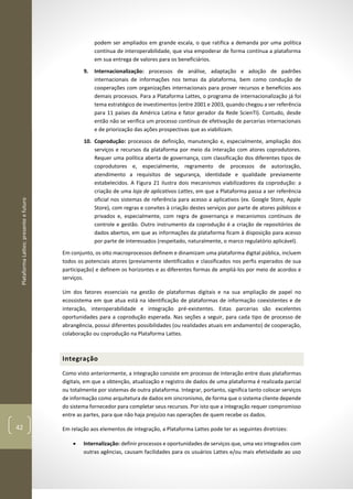 PlataformaLattes:presenteefuturo
42
podem ser ampliados em grande escala, o que ratifica a demanda por uma política
contínua de interoperabilidade, que visa empoderar de forma contínua a plataforma
em sua entrega de valores para os beneficiários.
9. Internacionalização: processos de análise, adaptação e adoção de padrões
internacionais de informações nos temas da plataforma, bem como condução de
cooperações com organizações internacionais para prover recursos e benefícios aos
demais processos. Para a Plataforma Lattes, o programa de internacionalização já foi
tema estratégico de investimentos (entre 2001 e 2003, quando chegou a ser referência
para 11 países da América Latina e fator gerador da Rede ScienTI). Contudo, desde
então não se verifica um processo contínuo de efetivação de parcerias internacionais
e de priorização das ações prospectivas que as viabilizam.
10. Coprodução: processos de definição, manutenção e, especialmente, ampliação dos
serviços e recursos da plataforma por meio da interação com atores coprodutores.
Requer uma política aberta de governança, com classificação dos diferentes tipos de
coprodutores e, especialmente, regramento de processos de autorização,
atendimento a requisitos de segurança, identidade e qualidade previamente
estabelecidos. A Figura 21 ilustra dois mecanismos viabilizadores da coprodução: a
criação de uma loja de aplicativos Lattes, em que a Plataforma passa a ser referência
oficial nos sistemas de referência para acesso a aplicativos (ex. Google Store, Apple
Store), com regras e convites à criação destes serviços por parte de atores públicos e
privados e, especialmente, com regra de governança e mecanismos contínuos de
controle e gestão. Outro instrumento da coprodução é a criação de repositórios de
dados abertos, em que as informações da plataforma ficam à disposição para acesso
por parte de interessados (respeitado, naturalmente, o marco regulatório aplicável).
Em conjunto, os oito macroprocessos definem e dinamizam uma plataforma digital pública, incluem
todos os potenciais atores (previamente identificados e classificados nos perfis esperados de sua
participação) e definem os horizontes e as diferentes formas de ampliá-los por meio de acordos e
serviços.
Um dos fatores essenciais na gestão de plataformas digitais e na sua ampliação de papel no
ecossistema em que atua está na identificação de plataformas de informação coexistentes e de
interação, interoperabilidade e integração pré-existentes. Estas parcerias são excelentes
oportunidades para a coprodução esperada. Nas seções a seguir, para cada tipo de processo de
abrangência, possui diferentes possibilidades (ou realidades atuais em andamento) de cooperação,
colaboração ou coprodução na Plataforma Lattes.
Integração
Como visto anteriormente, a integração consiste em processo de interação entre duas plataformas
digitais, em que a obtenção, atualização e registro de dados de uma plataforma é realizada parcial
ou totalmente por sistemas de outra plataforma. Integrar, portanto, significa tanto colocar serviços
de informação como arquitetura de dados em sincronismo, de forma que o sistema cliente depende
do sistema fornecedor para completar seus recursos. Por isto que a integração requer compromisso
entre as partes, para que não haja prejuízo nas operações de quem recebe os dados.
Em relação aos elementos de integração, a Plataforma Lattes pode ter as seguintes diretrizes:
• Internalização: definir processos e oportunidades de serviços que, uma vez integrados com
outras agências, causam facilidades para os usuários Lattes e/ou mais efetividade ao uso
 