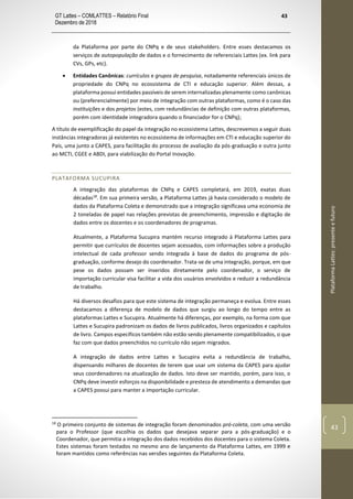GT Lattes – COMLATTES – Relatório Final
Dezembro de 2018
43
PlataformaLattes:presenteefuturo
43
da Plataforma por parte do CNPq e de seus stakeholders. Entre esses destacamos os
serviços de autopopulação de dados e o fornecimento de referenciais Lattes (ex. link para
CVs, GPs, etc).
• Entidades Canônicas: currículos e grupos de pesquisa, notadamente referenciais únicos de
propriedade do CNPq no ecossistema de CTI e educação superior. Além dessas, a
plataforma possui entidades passíveis de serem internalizadas plenamente como canônicas
ou (preferencialmente) por meio de integração com outras plataformas, como é o caso das
instituições e dos projetos (estes, com redundâncias de definição com outras plataformas,
porém com identidade integradora quando o financiador for o CNPq);
A título de exemplificação do papel da integração no ecossistema Lattes, descrevemos a seguir duas
instâncias integradoras já existentes no ecossistema de informações em CTI e educação superior do
País, uma junto a CAPES, para facilitação do processo de avaliação da pós-graduação e outra junto
ao MCTI, CGEE e ABDI, para viabilização do Portal Inovação.
PLATAFORMA SUCUPIRA
A integração das plataformas de CNPq e CAPES completará, em 2019, exatas duas
décadas18
. Em sua primeira versão, a Plataforma Lattes já havia considerado o modelo de
dados da Plataforma Coleta e demonstrado que a integração significava uma economia de
2 toneladas de papel nas relações previstas de preenchimento, impressão e digitação de
dados entre os docentes e os coordenadores de programas.
Atualmente, a Plataforma Sucupira mantém recurso integrado à Plataforma Lattes para
permitir que currículos de docentes sejam acessados, com informações sobre a produção
intelectual de cada professor sendo integrada à base de dados do programa de pós-
graduação, conforme desejo do coordenador. Trata-se de uma integração, porque, em que
pese os dados possam ser inseridos diretamente pelo coordenador, o serviço de
importação curricular visa facilitar a vida dos usuários envolvidos e reduzir a redundância
de trabalho.
Há diversos desafios para que este sistema de integração permaneça e evolua. Entre esses
destacamos a diferença de modelo de dados que surgiu ao longo do tempo entre as
plataformas Lattes e Sucupira. Atualmente há diferenças, por exemplo, na forma com que
Lattes e Sucupira padronizam os dados de livros publicados, livros organizados e capítulos
de livro. Campos específicos também não estão sendo plenamente compatibilizados, o que
faz com que dados preenchidos no currículo não sejam migrados.
A integração de dados entre Lattes e Sucupira evita a redundância de trabalho,
dispensando milhares de docentes de terem que usar um sistema da CAPES para ajudar
seus coordenadores na atualização de dados. Isto deve ser mantido, porém, para isso, o
CNPq deve investir esforços na disponibilidade e presteza de atendimento a demandas que
a CAPES possui para manter a importação curricular.
18
O primeiro conjunto de sistemas de integração foram denominados pró-coleta, com uma versão
para o Professor (que escolhia os dados que desejava separar para a pós-graduação) e o
Coordenador, que permitia a integração dos dados recebidos dos docentes para o sistema Coleta.
Estes sistemas foram testados no mesmo ano de lançamento da Plataforma Lattes, em 1999 e
foram mantidos como referências nas versões seguintes da Plataforma Coleta.
 