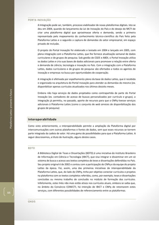 PlataformaLattes:presenteefuturo
44
PORTA INOVAÇÃO
A Integração pode ser, também, processo viabilizador de novas plataformas digitais. Isto se
deu em 2004, quando do lançamento da Lei de Inovação do País e do desejo do MCTI de
criar uma plataforma digital que aproximasse oferta e demanda, sendo a primeira
representada pelo mapeamento do conhecimento técnico-científico do País feito pela
Plataforma Lattes e o segundo a captura de demandas do setor empresarial, em espaço
privado de inclusão.
O projeto do Portal Inovação foi elaborado e testado em 2004 e lançado em 2005, com
plena integração com a Plataforma Lattes, que lhe fornece atualização semanal de dados
curriculares e de grupos de pesquisa. Sob gestão de CGEE e ABDI, o Portal Inovação utiliza
os dados Lattes e cria suas bases de dados adicionais para promover a relação entre oferta
e demanda de ciência, tecnologia e inovação no País. Com a integração com a Plataforma
Lattes, dados curriculares e de grupos de pesquisa são ofertados a todos os agentes de
inovação e empresas na busca por oportunidades de cooperação.
A integração é efetivada por espelhamento pleno da base de dados Lattes, que é recebida
e organizada na arquitetura do Portal Inovação para atender as demandas do mesmo (ex.
disponibilizar apenas currículos atualizados nos últimos dezoito meses.
Embora não haja serviços de dados projetados como contrapartida de parte do Portal
Inovação (ex. contadores de acesso de buscas personalizados por currículo e grupo), a
integração já permitiu, no passado, aporte de recursos para que o CNPq tivesse serviços
adicionais à Plataforma Lattes (como o conjunto de web services de disponibilização dos
grupos de pesquisa)
Interoperabilidade
Como visto anteriormente, a interoperabilidade permite a ampliação da Plataforma digital por
intercomunicações com outras plataformas e fontes de dados, sem que esses recursos se tornem
parte integrada da cadeia de valor. Há uma gama de possibilidades para que a Plataforma Lattes. A
seguir descrevemos, a título de ilustração, alguns destes casos.
BDTD
A Biblioteca Digital de Teses e Dissertações (BDTD) é uma iniciativa do Instituto Brasileiro
de Informação em Ciência e Tecnologia (IBICT), que visa integrar e disseminar em um só
sistema de busca o acesso aos textos completos de teses e dissertações defendidas no País.
Seu projeto original é de 2002 e contou com a participação do CNPq e da equipe do projeto
Lattes da época. Foi, assim, uma das primeiras iniciativas de interoperabilidade da
Plataforma Lattes, que, do lado do CNPq, tinha por objetivo conectar currículos e projetos
na plataforma com os textos completos referidos, como, por exemplo, teses e dissertações
concluídas ou mesmo trabalho de conclusão no módulo de formação dos currículos.
Infelizmente, estes links não mais estão ativos nos currículos atuais, embora se saiba que,
no âmbito do Consórcio CONECTI, há intenção de IBICT e CNPq de retomarem estes
serviços, com diferentes possibilidades de referenciamento entre as plataformas.
OASIS
 