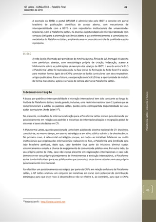 GT Lattes – COMLATTES – Relatório Final
Dezembro de 2018
45
PlataformaLattes:presenteefuturo
45
A exemplo da BDTD, o portal OASISBR é administrado pelo IBICT e consiste em portal
brasileiro de publicações científicas de acesso aberto, com mecanismos de
interoperabilidade com a BDTD e com repositórios institucionais das universidades
brasileiras. Com a Plataforma Lattes, há diversas oportunidades de interoperabilidade com
serviços úteis para a promoção da ciência aberta e para referenciamento a conteúdos nos
metadados da Plataforma Lattes, ampliando seus recursos de controle de qualidade e apoio
à pesquisa.
SCIELO
A rede Scielo é formada por periódicos de América Latina, África do Sul, Portugal e Espanha
com periódicos abertos, com metodologia própria de criação, indexação, acesso e
bibliometria sobre as publicações. A exemplo dos serviços de IBICT, o acordo entre SciELO
e Plataforma Lattes foi realizado ainda na fase inicial de formação da Rede ScienTI e serviu
para mostrar formas ágeis de o CNPq conectar os dados curriculares com seus respectivos
artigos publicados. Para o futuro, a cooperação com SciELO traz a oportunidade de incluir,
de forma mais direta, ações e serviços de ciência aberta na Plataforma Lattes.
Internacionalização
A busca por padrões e interoperabilidade e interação internacional tem sido constante ao longo da
história da Plataforma Lattes, tendo gerado, inclusive, uma rede internacional com 11 países que se
comprometeram a adotar os padrões Lattes, dando como contrapartida disponibilidade de seus
dados curriculares (Rede ScienTI19
).
No presente, os desafios da internacionalização para a Plataforma Lattes iniciam pela demanda por
posicionamento em relação aos padrões e iniciativas de internacionalização e integração global de
sistemas e bases de dados em CTI.
A Plataforma Lattes, quando posicionada como bem público do sistema nacional de CTI brasileiro,
constitui-se, ao mesmo tempo, em acervo estratégico e em ativo público sob risco de obsolescência.
No primeiro caso, é referencial estratégico porque, em todas as iniciativas bilaterais ou multi-
institucionais que organizações internacionais realizarem no País, a Plataforma será lembrada pelo
lado brasileiro partícipe, dado que, caso também faça parte da iniciativa, diminui custos
sistemicamente e amplia a chance de engajamento da comunidade público-alvo. Por outro lado, do
seu próprio ponto de vista, caso não esteja presente em negociações internacionais e caso não
demonstre ter seu próprio planejamento de investimentos e evolução internacional, a Plataforma
acaba dando indicativos para seu público-alvo que corre risco de se tornar obsoleta em seu próprio
posicionamento internacional.
Para facilitar um posicionamento estratégico por parte do CNPq em relação ao futuro da Plataforma
Lattes, o GT Lattes analisou um conjunto de iniciativas em curso com potencial de contribuição
estratégica para que este risco à obsolescência não se efetive e, ao contrário, para que o CNPq
19
Rede ScienTI - http://www.scienti.net
 