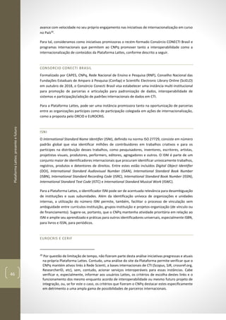 PlataformaLattes:presenteefuturo
46
avance com velocidade no seu próprio engajamento nas iniciativas de internacionalização em curso
no País20
.
Para tal, consideramos como iniciativas promissoras o recém-formado Consórcio CONECTI Brasil e
programas internacionais que permitem ao CNPq promover tanto a interoperabilidade como a
internacionalização de conteúdos da Plataforma Lattes, conforme descrito a seguir.
CONSORCIO CONECTI BRASIL
Formalizado por CAPES, CNPq, Rede Nacional de Ensino e Pesquisa (RNP), Conselho Nacional das
Fundações Estaduais de Amparo à Pesquisa (Confap) e Scientific Electronic Library Online (SciELO)
em outubro de 2018, o Consórcio Conecti Brasil visa estabelecer uma instância multi-institucional
para promoção de parcerias e articulação para padronização de dados, interoperabilidade de
sistemas e participação/adoção de padrões internacionais de dados em CTI.
Para a Plataforma Lattes, pode ser uma instância promissora tanto na oportunização de parcerias
entre as organizações partícipes como de participação colegiada em ações de internacionalização,
como a proposta pelo ORCID e EUROCRIS.
ISNI
O International Standard Name Identifier (ISNI), definido na norma ISO 27729, consiste em número
padrão global que visa identificar milhões de contribuidores em trabalhos criativos e para os
partícipes na distribuição desses trabalhos, como pesquisadores, inventores, escritores, artistas,
projetistas visuais, produtores, performers, editores, agregadores e outros. O ISNI é parte de um
conjunto maior de identificadores internacionais que procuram identificar univocamente trabalhos,
registros, produtos e detentores de direitos. Entre estes estão incluídos Digital Object Identifier
(DOI), International Standard Audiovisual Number (ISAN), International Standard Book Number
(ISBN), International Standard Recording Code (ISRC), International Standard Book Number (ISSN),
International Standard Text Code (ISTC) e International Standard Musical Work (ISWC).
Para a Plataforma Lattes, o identificador ISNI pode ser de acentuada relevância para desambiguação
de instituições e suas subunidades. Além da identificação unívoca de organizações e unidades
internas, a utilização do número ISNI permite, também, facilitar o processo de vinculação sem
ambiguidade entre currículos-instituição, grupos-instituição e projetos-organização (de vínculo ou
de financiamento). Sugere-se, portanto, que o CNPq mantenha atividade prioritária em relação ao
ISNI e amplie seu aprendizado e práticas para outros identificadores universais, especialmente ISBN,
para livros e ISSN, para periódicos.
EUROCRIS E CERIF
20
Por questão de limitação de tempo, não fizeram parte desta análise iniciativas pregressas e atuais
na própria Plataforma Lattes. Contudo, uma análise do site da Plataforma permite verificar que o
CNPq mantém ativos links à Rede Scienti, a bases internacionais de CTI (Scopus, SJR, crossref.org,
ResearcherID, etc), sem, contudo, acionar serviços interoperáveis para essas instâncias. Cabe
verificar e, especialmente, informar aos usuários Lattes, os critérios de escolha destes links e o
funcionamento dos mesmo enquanto acordo de interoperabilidade ou mesmo futuro projeto de
integração, ou, se for este o caso, os critérios que fizeram o CNPq destacar estes especificamente
em detrimento a uma ampla gama de possibilidades de parceiros internacionais.
 