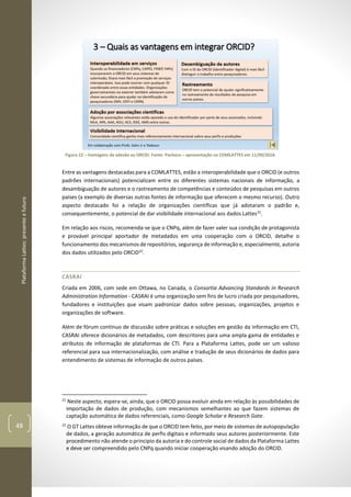 PlataformaLattes:presenteefuturo
48
Figura 22 – Vantagens da adesão ao ORCID. Fonte: Pacheco – apresentação no COMLATTES em 11/09/2018.
Entre as vantagens destacadas para a COMLATTES, estão a interoperabilidade que o ORCID (e outros
padrões internacionais) potencializam entre os diferentes sistemas nacionais de informação, a
desambiguação de autores e o rastreamento de competências e conteúdos de pesquisas em outros
países (a exemplo de diversas outras fontes de informação que oferecem o mesmo recurso). Outro
aspecto destacado foi a relação de organizações científicas que já adotaram o padrão e,
consequentemente, o potencial de dar visibilidade internacional aos dados Lattes21
.
Em relação aos riscos, recomenda-se que o CNPq, além de fazer valer sua condição de protagonista
e provável principal aportador de metadados em uma cooperação com o ORCID, detalhe o
funcionamento dos mecanismos de repositórios, segurança de informação e, especialmente, autoria
dos dados utilizados pelo ORCID22
.
CASRAI
Criada em 2006, com sede em Ottawa, no Canada, o Consortia Advancing Standards in Research
Administration Information - CASRAI é uma organização sem fins de lucro criada por pesquisadores,
fundadores e instituições que visam padronizar dados sobre pessoas, organizações, projetos e
organizações de software.
Além de fórum contínuo de discussão sobre práticas e soluções em gestão da informação em CTI,
CASRAI oferece dicionários de metadados, com descritores para uma ampla gama de entidades e
atributos de informação de plataformas de CTI. Para a Plataforma Lattes, pode ser um valioso
referencial para sua internacionalização, com análise e tradução de seus dicionários de dados para
entendimento de sistemas de informação de outros países.
21
Neste aspecto, espera-se, ainda, que o ORCID possa evoluir ainda em relação às possibilidades de
importação de dados de produção, com mecanismos semelhantes ao que fazem sistemas de
captação automática de dados referenciais, como Google Scholar e Research Gate.
22
O GT Lattes obteve informação de que o ORCID tem feito, por meio de sistemas de autopopulação
de dados, a geração automática de perfis digitais e informado seus autores posteriormente. Este
procedimento não atende o principio da autoria e do controle social de dados da Plataforma Lattes
e deve ser compreendido pelo CNPq quando iniciar cooperação visando adoção do ORCID.
 
