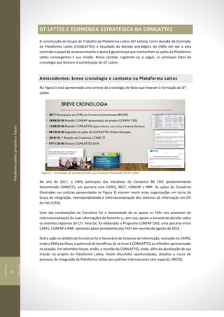 PlataformaLattes:presenteefuturo
4
GT LATTES E ECOMENDA ESTRATÉGICA DA COMLATTES
A constituição do Grupo de Trabalho da Plataforma Lattes (GT Lattes), como decisão da Comissão
da Plataforma Lattes (COMLATTES) é resultado da decisão estratégica do CNPq em dar a esta
comissão o papel de assessoramento e apoio à governança que mantenham as ações da Plataforma
Lattes convergentes à sua missão. Nesse sentido, registram-se, a seguir, os principais fatos da
cronologia que levaram à constituição do GT Lattes.
Antecedentes: breve cronologia e contexto na Plataforma Lattes
Na Figura 1 está apresentada uma síntese da cronologia de fatos que levaram à formação do GT
Lattes.
Figura 1 - Cronologia de acontecimentos que levaram à formação do GT Lattes.
No ano de 2017, o CNPq participou das iniciativas do Consórcio BR CRIS (posteriormente
denominado CONECTI), em parceria com CAPES, IBICT, CONFAP e RNP. As ações do Consórcio
(ilustradas nas notícias apresentadas na Figura 1) visaram reunir estas organizações em torno da
busca de integração, interoperabilidade e internacionalização dos sistemas de informação em CTI
do País (CRIS).
Uma das constatações do Consórcio foi a necessidade de se apoiar as FAPs nos processos de
internacionalização de suas informações de fomento e, com isso, apoiar a tomada de decisão sobre
os sistemas regionais de CTI. Para tal, foi elaborado o Programa CONFAP CRIS, uma parceria entre
CAPES, CONFAP e RNP, aprovada pelos presidentes das FAPs em reunião de agosto de 2018.
Outra ação no âmbito do Consórcio foi o Seminário de Sistemas de Informação, realizado na CAPES,
onde o CNPq verificou o potencial de benefícios de se levar à COMLATTES as reflexões apresentadas
na ocasião. Em setembro houve, então, a reunião do COMLATTES, onde, além da atualização de sua
missão no projeto da Plataforma Lattes, foram discutidos oportunidades, desafios e riscos do
processo de integração da Plataforma Lattes aos padrões internacionais (em especial, ORCID).
 