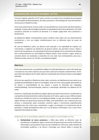 GT Lattes – COMLATTES – Relatório Final
Dezembro de 2018
49
PlataformaLattes:presenteefuturo
49
COPRODUÇÃO NA PLATAFORMA LATTES
O terceiro objetivo específico do GT Lattes consistiu em propor formas (modelos) de participação
da comunidade de desenvolvedores, de modo a promover a internalização de novas ferramentas e
recursos para a Plataforma Lattes.
Como visto anteriormente, há duas visões com que plataformas convencionais são desenvolvidas e
ampliadas: (i) pela visão tecnológica (centrada na capacidade de oferta do proprietário); e (ii) visão
econômica (centrada no tamanho da demanda e na relação supply-chain entre produtores e
beneficiários).
As plataformas digitais contemporâneas devem combinar estas visões com seu posicionamento
ecossistêmico e com sua relação multidimensional com os diferentes tipos de atores do
ecossistema.
No caso da Plataforma Lattes, sua abertura está associada à sua capacidade de respeitar aos
instrumentos e exigências de plataformas de governo aberto, que permitam acesso a dados e
exercício de transparência. Já a coprodução historicamente ligação com os movimentos de software
livre e desenvolvimento em comunidade de software aberto. Como veremos a seguir, ambos os
conceitos devem ser atualizados e praticados em uma visão mais contemporânea, para que a
Plataforma Lattes venha a ser, de fato, uma plataforma digital.
Abertura
Como visto anteriormente, uma plataforma digital é considerada aberta por conter informação que
é acessível aos seus atores externos para que estes construam inovações complementares. Assim,
para efeitos dos objetivos do GT Lattes, abertura e coprodução são conceitos conexos na abordagem
solicitada.
De forma mais específica à Plataforma Lattes, cabe, no entanto, um detalhamento mais atento à sua
condição de possibilidade de abertura tecnológica, tendo em vista a preocupação apresentada ao
GT quanto à sustentabilidade de seu projeto e quanto às demandas por integração,
interoperabilidade, internacionalização, abertura e coprodução, declaradas nos objetivos do GT
Lattes.
Conforme a classificação de plataformas digitais abertas discutida anteriormente, considerando-se
a perspectiva de desenvolvimento coletivo discutida no GT Lattes, sugere-se que o CNPq considere
transformar a Plataforma Lattes em uma plataforma híbrida, ou seja, que combine uma gestão em
regime fechado com governança exclusiva do CNPq, como proprietário, com a abertura para que
serviços e componentes sejam acrescidos, conforme regras e instrumentos especificamente
projetados para isto. Entre esses, comentamos, a seguir, os princípios e os instrumentos loja de
aplicativos e relação da Plataforma Lattes com a Lei de Acesso à Informação e com o novo marco
regulatório de proteção de dados.
PRINCÍPIOS DE PLATAFORMAS ABERTAS APLICADOS À PLATAFORMA LATTES
1. Multiplicidade de atores produtores: o CNPq deve definir os diferentes tipos de
coprodutores e estabelecer regras e mecanismos de governança que convite os diferentes
interessados a acrescentarem novos recursos à Plataforma. Entre esses, estão membros da
comunidade acadêmica e de ciência e tecnologia que utilizam dados e serviços da
 