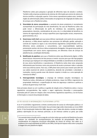 PlataformaLattes:presenteefuturo
50
Plataforma Lattes para pesquisas e geração de diferentes tipos de estudos e análises.
Também estão empresas produtoras de sistemas de informação para atores do sistema de
técnico-científico e educação superior. Entre atores coprodutores podem estar, também,
órgãos da administração pública interessados em programas de integração de dados e/ou
de serviços com a Plataforma Lattes;
2. Diversidade de atores consumidores: o aumento de atores produtores é normalmente
acompanhado da participação de mais beneficiários. No caso da Plataforma Lattes isto
pode incluir a diferenciação de perfis de indivíduos (ex. estudantes, egressos,
pesquisadores, docentes, coordenadores de curso, etc.) e a diversidade de benefícios no
sistema de organizações (ex. serviços específicos para organizações sociais, empresariais,
governamentais, etc.);
3. Governança multi-nível: para que possa efetivar coprodução como parte de seu processo
de abertura, o CNPq deverá explicitar seus processos de definição, gestão, aplicação e
controle do respeito às regras e aos instrumentos regulatórios compartilhados entre os
diferentes atores produtores e consumidores, com responsabilidades explícitas,
previamente aceitas e de ônus e bônus amplamente divulgados. Esta governança pode ser
compartilhada com outros atores organizacionais, em diferentes níveis de serviços da
plataforma (ex. acreditação distribuída);
4. Modificação de pipelines: para que a Plataforma Lattes seja efetivamente digital, o CNPq
deverá buscar mecanismos de lean process e investir recursos para que não haja gargalos
de serviços que impliquem em indisponibilidade ou lentidão no atendimento de demandas
de seus atores beneficiários e coprodutores. A Plataforma Lattes deve estar preparada
efetivamente para funcionar como uma economia de escala e promover redes e subredes
entre seus diversos atores. Para isso, o CNPq deve estar pronto para investir para além de
sua cadeia essencial de valores na plataforma, devendo dar prioridade e velocidade a
resoluções, mesmo quando essas não dizerem respeito à missão ou a uma operação de
interesse do CNPq23
.
5. Heterogeneidade tecnológica: o emprego de múltiplas soluções tecnológicas na
Plataforma Lattes, ofertadas por múltiplos produtores, requer do CNPq o regramento da
propriedade intelectual, a especificação de níveis de segurança e abertura e políticas e
práticas de governança multi-nível.
Estes princípios devem se unir à política e à gestão de relação entre a Plataforma Lattes e marcos
regulatórios correspondentes. Nas seções a seguir registramos discussões e preocupações
levantadas pelo GT Lattes em relação a dois instrumentos regulatórios específicos, a Lei de Acesso
à Informação e a nova lei de proteção de dados.
LEI DE ACESSO À INFORMAÇÃO E PLATAFORMA LATTES
A Lei nº 12.527/2011 regulamenta o direito constitucional de acesso às informações públicas e é
conhecida como Lei de Acesso à Informação. Seus princípios legis estão relacionados ao inciso XXXIII
do Art. 5º da Constituição Federal de 1988, segundo o qual “todos têm direito a receber de órgãos
públicos informações de seu interesse particular, ou de interesse coletivo ou geral, que serão
23
Um exemplo desta situação está na carga de currículos Lattes que usuários da Plataforma Sucupira
realizam nas atividades de acompanhamento da avaliação da pós-graduação. Não raro,
coordenadores de programas encontram dificuldades de acesso ao serviço, sem saber se o
problema é de responsabilidade da CAPES ou do CNPq. Este tipo de impasse reduz valor e prejudica
a imagem de uma plataforma digital.
 