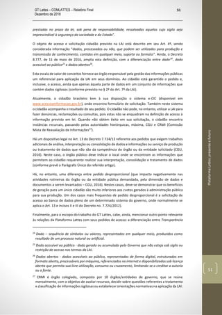 GT Lattes – COMLATTES – Relatório Final
Dezembro de 2018
51
PlataformaLattes:presenteefuturo
51
prestadas no prazo da lei, sob pena de responsabilidade, ressalvadas aquelas cujo sigilo seja
imprescindível à segurança da sociedade e do Estado”.
O objeto de acesso e solicitação cidadão previsto na LAI está descrito em seu Art. 4º, sendo
considerada informação “dados, processados ou não, que podem ser utilizados para produção e
transmissão de conhecimento, contidos em qualquer meio, suporte ou formato”. Ainda, o Decreto
8.777, de 11 de maio de 2016, amplia esta definição, com a diferenciação entre dado24
, dado
acessível ao público25
e dados abertos26
.
Esta escala de valor de conceitos fornece ao órgão responsável pela gestão das informações públicas
um referencial para aplicação da LAI em seus domínios. Ao cidadão está garantido o pedido e,
inclusive, o acesso, ainda que apenas àquela parte de dados em um conjunto de informações que
contém dados sigilosos (conforme previsto no § 2º do Art. 7º da LAI).
Atualmente, o cidadão brasileiro tem à sua disposição o sistema e-CIC (disponível em
www.acessoainformacao.gov.br), onde encontra formulário de solicitação. Também neste sistema
o cidadão acompanha o resultado de seu pedido. O cidadão não pode, no entanto, utilizar a LAI para
fazer denúncias, reclamações ou consultas, pois estas não se enquadram na definição de acesso à
informação prevista em lei. Quando não obtém êxito em sua solicitação, o cidadão encontra
instâncias recursais, passando pelas autoridades hierárquicas, máxima, CGU e CRMI (Comissão
Mista de Reavaliação de Informações27
).
Há um dispositivo legal no Art. 13 do Decreto 7.724/12 referente aos pedidos que exigem trabalhos
adicionais de análise, interpretação ou consolidação de dados e informações ou serviço de produção
ou tratamento de dados que não são da competência do órgão ou da entidade solicitado (CGU,
2016). Neste caso, o órgão público deve indicar o local onde se encontram as informações que
permitem ao cidadão requerente realizar sua interpretação, consolidação e tratamento de dados
(conforme prevê o Parágrafo Único do referido artigo).
Há, no entanto, uma diferença entre pedido desproporcional (que impacta negativamente nas
atividades rotineiras do órgão ou da entidade pública demandada, pela dimensão de dados e
documentos a serem levantados – CGU, 2016). Nestes casos, deve-se demonstrar que os benefícios
de geração para um único cidadão são muito inferiores aos custos gerados à administração pública
para sua produção. Um dos casos mais frequentes de pedido desproporcional é a solicitação de
acesso ao banco de dados pleno de um determinado sistema do governo, onde normalmente se
aplica o Art. 13 e incisos II e III do Decreto no. 7.724/2012).
Finalmente, para o escopo do trabalho do GT Lattes, cabe, ainda, mencionar outro ponto relevante
às relações da Plataforma Lattes com seus pedidos de acesso: a diferenciação entre Transparência
24
Dado – sequência de símbolos ou valores, representados em qualquer meio, produzidos como
resultado de um processo natural ou artificial.
25
Dado acessível ao público - dado gerado ou acumulado pelo Governo que não esteja sob sigilo ou
restrição de acesso nos termos da LAI.
26
Dados abertos - dados acessíveis ao público, representados de forma digital, estruturados em
formato aberto, processáveis por máquina, referenciados na internet e disponibilizados sob licença
aberta que permita sua livre utilização, consumo ou cruzamento, limitando-se a creditar a autoria
ou a fonte.
27
CRMI é órgão colegiado, composto por 10 órgãos/entidades de governo, que se reúne
mensalmente, com o objetivo de avaliar recursos, decidir sobre questões referentes a tratamento
e classificação de informações sigilosas ou estabelecer orientações normativas na aplicação da LAI.
 