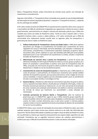 PlataformaLattes:presenteefuturo
52
Ativa e Transparência Passiva, ambas instrumento de controle social, porém, com distinção de
investimentos e procedimentos.
Segundo a CGU (2016), a “Transparência Ativa é entendida como aquela em que há disponibilização
da informação de maneira espontânea (proativa)”, enquanto a “Transparência Passiva (...) depende
de uma solicitação do cidadão”.
O GT Lattes recebeu de parte da COMLATTES um questionamento específico sobre como o grupo vê
a atual política do CNPq de atendimento à legislação que regulamenta o direito de acesso a dados
governamentais, particularmente em relação à natureza das demandas judiciais que o CNPq tem
recebido para acesso aos dados da Plataforma Lattes. Tendo em vista o exposto sobre o marco
regulatório brasileiro sobre o acesso a dados públicos, o GT Lattes recomenda que o CNPq dê
continuidade e/ou implemente estudos visando levar as seguintes ações de transparência e
governança de acesso a dados na Plataforma Lattes:
1. Política Institucional de Transparência e Acesso aos Dados Lattes: o CNPq deve explicitar
documento que divulgue os procedimentos do Conselho para cumprimento do marco
regulatório de acesso à informação, de forma detalhada, com exemplos e indicativos de
instrumentos, procedimentos e investimentos específicos dedicados ao governo aberto.
Esta política deve, porém, explicitar os casos não atendidos pelo CNPq por serem pedidos
desproporcionais ou por necessitarem de investimentos na análise, estudos e tratamento
de dados da Plataforma Lattes.
2. Diferenciação do exercício ativo e passivo da transparência: o portal de buscas das
diferentes entidades de informação da Plataforma Lattes (currículos, grupos, projetos, etc.)
devem ser projetados e apresentados na politica como parte da transparência ativa do
CNPq, acrescidos de instrumentos de governo aberto (conforme descrito a seguir), para
desestimular o cidadão ao uso da transparência passiva.
3. Levantamento de custos da transparência passiva: é importante que o CNPq explicite os
custos de pessoal e, eventualmente, de infraestrutura necessários para atender pedidos
advindos da transparência passiva, para que possa demonstrar, tanto a órgãos de recursos
como à sociedade, o impacto negativo que tais solicitações podem causar ao atendimento
de toda a comunidade científica e tecnológica do País.
4. Governo Aberto: a Plataforma Lattes deve ter instrumentos específicos de governo aberto,
como o repositório de dados abertos, classificados por entidade de informação, criados em
formatos acessíveis por pessoas ou máquinas (ex. csv, txt, xml), com período de atualização
de custos razoáveis para produção automatizada e com política e sistemas automatizados
de controle de acesso que maximizem sua racionalidade e ampla utilização por
interessados.
5. Comissão permanente de Governo Aberto e Transparência: além da instância de
governança que é a COMLATTES, sugere-se que o CNPq mantenha grupo específico de
analise de pedidos rotineiros e que todos sejam divulgados e conhecidos pela comunidade
usuária, de modo a sempre demonstrar que os atos visam cumprir o interesse público,
respeito a todos os marcos regulatórios (inclusive da proteção de dados) e da racionalidade
do uso de recursos públicos.
A COMLATTES relatou casos recente de solicitações de acesso pleno à Plataforma Lattes, que visam
subsidiar pesquisas, gerar bases insumo para sistemas externos ou de razão não informada pelo
requerente. São de especial dificuldade os pedidos que exigem a base de dados da Plataforma Lattes
em sua plenitude ou mesmo que requerem processamento para separar dados específicos de cada
solicitação. Entendemos que as sugestões anteriores possam dar subsídios administrativos e
jurídicos para que o CNPq dê encaminhamento positivo a cada uma dessas solicitações.
 
