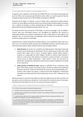 GT Lattes – COMLATTES – Relatório Final
Dezembro de 2018
53
PlataformaLattes:presenteefuturo
53
LEI DE PROTEÇÃO DE DADOS E PLATAFORMA LATTES
O segundo marco regulatório mencionado pela COMLATTES que é de especial preocupação por
parte do CNPq e dos responsáveis pela Plataforma Lattes refere-se à recém-lançada Lei Geral de
Proteção de Dados Pessoais (Lei 13.709 de 2018), sancionada em 1/8/2018.
Composta por 65 artigos e 9 capítulos, a nova lei “dispõe sobre o tratamento de dados pessoais,
inclusive nos meios digitais, por pessoa natural ou por pessoa jurídica de direito público ou privado,
com o objetivo de proteger os direitos fundamentais de liberdade e de privacidade e o livre
desenvolvimento da personalidade da pessoa natural” (Art. 1o).
No sentido contrário da Lei de Acesso à Informação, a nova lei visa proteger e dar ao cidadão o
controle sobre suas informações pessoais, com abrangência de obediência não somente às
organizações públicas, mas a todos os responsáveis por tratar e deter dados em meios digitais. A lei
estabelece que, em 18 meses desde sua publicação, todos os detentores de dados de cidadãos
brasileiros estarão sujeitos à sua aplicação.
Especificamente no âmbito de plataformas digitais públicas, como a Plataforma Lattes, deve-se ter
claro o que a lei entende por dados pessoais, que possibilidades (direitos e deveres) prevê para o
tratamento desses tipos de dados, especialmente por parte de órgãos públicos.
• Dados Pessoais: em seu Art. 5o, a Lei define como dado pessoal a “informação relacionada
a pessoa natural identificada ou identificável” (Inciso I), dado pessoal sensível como “dado
pessoal sobre origem racial ou étnica, convicção religiosa, opinião política, filiação a
sindicato ou a organização de caráter religioso, filosófico ou político, dado referente à
saúde ou à vida sexual, dado genético ou biométrico, quando vinculado a uma pessoa
natural” (Inciso II), dado anonimizado o “dado relativo a titular que não possa ser
identificado, considerando a utilização de meios técnicos razoáveis e disponíveis na ocasião
de seu tratamento”;
• Dados pessoais na Plataforma Lattes: segundo as definições da lei, a Plataforma Lattes
possui tanto dados pessoais como dados sensíveis. Há diversas instâncias de identificação
de pessoa natural (ex. módulo de identificação do currículo, autorias de publicações, etc.).
Contudo, cabe ressaltar que apenas o campo de etnia (não obrigatório) é diretamente
classificado como dado pessoal sensível (considerando-se que “sexo” é diferente de “vida
sexual”).
Além de caracterizar a parcela de seus dados que estão sob a égide da nova lei, deve-se verificar em
que pontos a lei já considera que não pode ser o instrumento de restrição de acesso à informação.
Este limite da lei está explicito em seu Art. 4o, conforme ilustrado no Quadro 2.
Quadro 2 - Artigo 4o da Lei de Proteção de Dados Pessoais (modificado na formatação).
Art. 4º Esta Lei não se aplica ao tratamento de dados pessoais:
I - realizado por pessoa natural para fins exclusivamente particulares e não econômicos;
II - realizado para fins exclusivamente: a) jornalístico e artísticos; ou b) acadêmicos, aplicando-se a esta hipótese
os arts. 7º e 11 desta Lei;
III - realizado para fins exclusivos de: (a) segurança pública; (b) defesa nacional; (c) segurança do Estado; ou (d)
atividades de investigação e repressão de infrações penais; ou
IV - provenientes de fora do território nacional e que não sejam objeto de comunicação, uso compartilhado de
dados com agentes de tratamento brasileiros ou objeto de transferência internacional de dados com outro país
que não o de proveniência, desde que o país de proveniência proporcione grau de proteção de dados pessoais
adequado ao previsto nesta Lei.
 