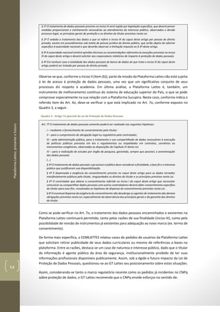 PlataformaLattes:presenteefuturo
54
§ 1º O tratamento de dados pessoais previsto no inciso III será regido por legislação específica, que deverá prever
medidas proporcionais e estritamente necessárias ao atendimento do interesse público, observados o devido
processo legal, os princípios gerais de proteção e os direitos do titular previstos nesta Lei.
§ 2º É vedado o tratamento dos dados a que se refere o inciso III do caput deste artigo por pessoa de direito
privado, exceto em procedimentos sob tutela de pessoa jurídica de direito público, que serão objeto de informe
específico à autoridade nacional e que deverão observar a limitação imposta no § 4º deste artigo.
§ 3º A autoridade nacional emitirá opiniões técnicas ou recomendações referentes às exceções previstas no inciso
III do caput deste artigo e deverá solicitar aos responsáveis relatórios de impacto à proteção de dados pessoais.
§ 4º Em nenhum caso a totalidade dos dados pessoais de banco de dados de que trata o inciso III do caput deste
artigo poderá ser tratada por pessoa de direito privado.
Observe-se que, conforme o Inciso II (item (b)), parte da missão da Plataforma Lattes não está sujeita
à lei de acesso à proteção de dados pessoais, uma vez que um significativo conjunto de seus
processos diz respeito à academia. Em última análise, a Plataforma Lattes é, também, um
instrumento de melhoramento contínuo do sistema de educação superior do País, o que se pode
comprovar especialmente na sua relação com a Plataforma Sucupira. Neste caso, conforme indica o
referido item do Art. 4o, deve-se verificar o que está implicado no Art. 7o, conforme exposto no
Quadro 3, a seguir.
Quadro 3 - Artigo 7o (parcial) da Lei de Proteção de Dados Pessoais.
Art. 7º O tratamento de dados pessoais somente poderá ser realizado nas seguintes hipóteses:
I – mediante o fornecimento de consentimento pelo titular;
II – para o cumprimento de obrigação legal ou regulatória pelo controlador;
III – pela administração pública, para o tratamento e uso compartilhado de dados necessários à execução
de políticas públicas previstas em leis e regulamentos ou respaldadas em contratos, convênios ou
instrumentos congêneres, observadas as disposições do Capítulo IV desta Lei;
IV – para a realização de estudos por órgão de pesquisa, garantida, sempre que possível, a anonimização
dos dados pessoais
(...)
§ 3º O tratamento de dados pessoais cujo acesso é público deve considerar a finalidade, a boa-fé e o interesse
público que justificaram sua disponibilização.
§ 4º É dispensada a exigência do consentimento previsto no caput deste artigo para os dados tornados
manifestamente públicos pelo titular, resguardados os direitos do titular e os princípios previstos nesta Lei.
§ 5º O controlador que obteve o consentimento referido no inciso I do caput deste artigo que necessitar
comunicar ou compartilhar dados pessoais com outros controladores deverá obter consentimento específico
do titular para esse fim, ressalvadas as hipóteses de dispensa do consentimento previstas nesta Lei.
§ 6º A eventual dispensa da exigência do consentimento não desobriga os agentes de tratamento das demais
obrigações previstas nesta Lei, especialmente da observância dos princípios gerais e da garantia dos direitos
do titular.
Como se pode verificar no Art. 7o, o tratamento dos dados pessoais encaminhados e existentes na
Plataforma Lattes continuará permitido, tanto pelas razões de sua finalidade (inciso III), como pela
possibilidade de revisão de instrumentos já existentes para adequação ao novo marco (ex. termo de
consentimento).
De forma mais específica, a COMLATTES relatou casos de pedidos de usuários da Plataforma Lattes
que solicitam retirar publicidade de seus dados curriculares ou mesmo de referências a bases na
plataforma. Entre as razões, destaca-se um caso de natureza e interesse público, dado que o titular
da informação é agente público da área de segurança, institucionalmente proibido de ter suas
informações profissionais disponíveis publicamente. Assim, sob a égide e futuro impacto da Lei de
Proteção de Dados Pessoais, questionou-se ao GT Lattes seu posicionamento sobre estas situações.
Assim, considerando-se tanto o marco regulatório recente como os pedidos já incidentes no CNPq
sobre proteção de dados, o GT Lattes recomenda que o CNPq envide esforços no sentido de:
 