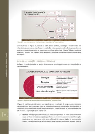 PlataformaLattes:presenteefuturo
58
Figura 25 – Fatores componentes e de chancela para Coprodução na Plataforma Lattes.
Como ilustrado na Figura 25, caberá ao CNPq definir políticas, estratégia e investimentos em
infraestrutura, governança, stakeholders e produção. Entre essas dimensões, destaca-se os itens de
governança, quanto ao projeto de arquitetura conceitual, a Comissão COMLATTES para gestão da
governança definida e a tipologia de stakeholders, conforme apresentado anteriormente neste
documento.
ÁREAS DE COPRODUÇÃO E PARCEIROS POTENCIAIS
Na Figura 26 estão indicadas as quatro dimensões de parceiros potenciais para coprodução na
Plataforma Lattes.
Figura 26 – Segmentos de Coprodução e Parceiros Potenciais na Plataforma Lattes.
A Figura 26 explicita quatro áreas em que se pode prever a realização de programas e projetos de
coprodução, com seus respectivos tipos de atores potencialmente interessados. Considerando as
características da Plataforma Lattes e os tipos de atores e cadeias de valor do ecossistema em que
está inserida, a coprodução pode ocorrer em:
• Serviços: indica projetos de coprodução em que os parceiros se unem para produzirem
novos serviços, dentro do escopo da plataforma ou em outros ecossistemas de informação.
Atualmente este processo já existe junto a Ministérios e outros órgãos da administração
pública, com amplo potencial de crescimento. Estas coproduções podem, também, implicar
 