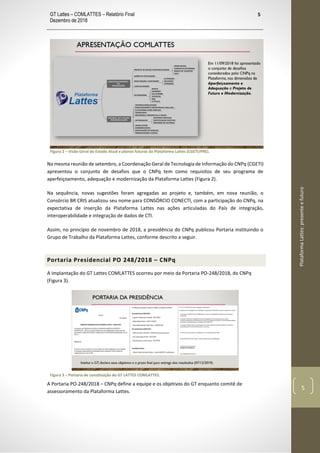 GT Lattes – COMLATTES – Relatório Final
Dezembro de 2018
5
PlataformaLattes:presenteefuturo
5
Figura 2 – Visão Geral do Estado Atual e planos futuros da Plataforma Lattes (CGETI/PRE).
Na mesma reunião de setembro, a Coordenação Geral de Tecnologia de Informação do CNPq (CGETI)
apresentou o conjunto de desafios que o CNPq tem como requisitos de seu programa de
aperfeiçoamento, adequação e modernização da Plataforma Lattes (Figura 2).
Na sequência, novas sugestões foram agregadas ao projeto e, também, em nova reunião, o
Consórcio BR CRIS atualizou seu nome para CONSÓRCIO CONECTI, com a participação do CNPq, na
expectativa de inserção da Plataforma Lattes nas ações articuladas do País de integração,
interoperabilidade e integração de dados de CTI.
Assim, no princípio de novembro de 2018, a presidência do CNPq publicou Portaria instituindo o
Grupo de Trabalho da Plataforma Lattes, conforme descrito a seguir.
Portaria Presidencial PO 248/2018 – CNPq
A implantação do GT Lattes COMLATTES ocorreu por meio da Portaria PO-248/2018, do CNPq
(Figura 3).
Figura 3 – Portaria de constituição do GT LATTES COMLATTES.
A Portaria PO-248/2018 – CNPq define a equipe e os objetivos do GT enquanto comitê de
assessoramento da Plataforma Lattes.
 