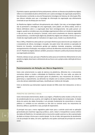 PlataformaLattes:presenteefuturo
60
O primeiro aspecto apontado de forma praticamente unânime na literatura de plataformas digitais
refere-se à necessidade de pleno alinhamento com o plano estratégico da organização proprietária.
Esta demanda é conhecida na área de Planejamento Estratégico de Sistemas de Informação (PSI),
que oferece métodos para que a tecnologia da informação da organização seja efetivamente
conectada ao que ela deseja para seu futuro.
As Plataformas digitais modificam disruptivamente esta relação. Com elas, as tecnologias digitais
não só promovem a estratégia de uma organização, como podem, em última análise, serem os
fatores definidores sobre o a organização deve fazer estrategicamente. Isto pode parecer um
exagero, quando se considera que uma estratégia organizacional refere-se à missão da organização
e não aos seus meios de alcançá-la. Contudo, como ocorre atualmente em diversos segmentos
socioeconômicos, a transformação digital das plataformas digitais tem afetado a forma com que a
missão das organizações pode ser realizada (e em alguns casos, levado à sua obsolescência).
Para o CNPq, a Plataforma Lattes pode ser a principal referência para exercício de suas relações com
o ecossistema de ciência, tecnologia e inovação. Isto pode incluir não somente as operações de
fomento do Conselho, normalmente geridas por pipelines chamada, propostas, contratação,
acompanhamento e finalização, mas espaços contínuos de diferentes encontros de oferta-demanda
em CTI. Plataformas digitais alteram, também, processos e induzem a prática de processos lean para
sua organização promotora.
Portanto, destaca-se que, para que a Plataforma Lattes possa se transformar efetivamente em uma
plataforma digital, deve haver o alinhamento de seu futuro com a própria visão e definição de futuro
do CNPq.
Posicionamento em Relação aos Marco Regulatório
Como visto anteriormente na seção de abertura da plataforma, diferentes leis e instrumentos
normativos afetam a missão e efetividade da Plataforma Lattes. Por essa razão, seu plano de
governança deve explicitar os princípios gerais da plataforma, seus mecanismos de controle e
governança e, especialmente, sua demanda nas relações com os setores jurídicos tanto do CNPq
como dos demais stakeholders partícipes, classificada por instância de interação.
Entre os elementos que demandam especial atenção do CNPq neste item destacamos os itens a
seguir.
PRINCÍPIO DO CONTROLE SOCIAL
Como mencionado anteriormente, desde a sua origem, a Plataforma Lattes recebe a crítica do risco
da autodeclaração de seus usuários, sem exigência de objetos digitais de comprovação. A relação
direta de autoria dos dados fornecidos é um princípio fundamental da concorrência a recursos
públicos e o antídoto ao erro voluntário ou não está no controle social, nos mecanismos de
denúncia, defesa e, quando for o caso, punição de responsáveis.
O principal risco que o marco regulatório pode trazer para o controle social está na aplicação
generalizada para maximizar segurança jurídica e, assim, reduzir a transparência e acesso coletivo
dos dados da Plataforma. Um exemplo está no recurso de se poder autorizar ou não a apresentação
de dados ao tempo e forma que o usuário desejar. Se, de um lado, daria garantias de atendimento
à lei de proteção de dados, de outro, significaria uma quebra acentuada do princípio do controle
social.
 