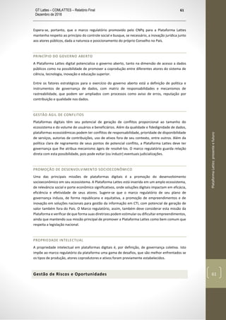 GT Lattes – COMLATTES – Relatório Final
Dezembro de 2018
61
PlataformaLattes:presenteefuturo
61
Espera-se, portanto, que o marco regulatório promovido pelo CNPq para a Plataforma Lattes
mantenha respeito ao princípio do controle social e busque, se necessário, a inovação jurídica junto
aos atores públicos, dada a natureza e posicionamento do próprio Conselho no País.
PRINCÍPIO DO GOVERNO ABERTO
A Plataforma Lattes digital potencializa o governo aberto, tanto na dimensão de acesso a dados
públicos como na possibilidade de promover a coprodução entre diferentes atores do sistema de
ciência, tecnologia, inovação e educação superior.
Entre os fatores estratégicos para o exercício do governo aberto está a definição de política e
instrumentos de governança de dados, com matriz de responsabilidades e mecanismos de
rastreabilidade, que podem ser ampliados com processos como aviso de erros, reputação por
contribuição e qualidade nos dados.
GESTÃO ÁGIL DE CONFLITOS
Plataformas digitais têm seu potencial de geração de conflitos proporcional ao tamanho do
ecossistema e do volume de usuários e beneficiários. Além da qualidade e fidedignidade de dados,
plataformas ecossistêmicas podem ter conflitos de responsabilidade, prioridade de disponibilidade
de serviços, autorias de contribuições, uso de ativos fora de seu contexto, entre outros. Além da
política clara de regramento de seus pontos de potencial conflito, a Plataforma Lattes deve ter
governança que lhe atribua mecanismo ágeis de resolvê-los. O marco regulatório guarda relação
direta com esta possibilidade, pois pode evitar (ou induzir) eventuais judicializações.
PROMOÇÃO DE DESENVOLVIMENTO SOCIOECONÔMICO
Uma das principais missões de plataformas digitais é a promoção do desenvolvimento
socioeconômico em seu ecossistema. A Plataforma Lattes está inserida em um amplo ecossistema,
de relevância social e porte econômico significativos, onde soluções digitais impactam em eficácia,
eficiência e efetividade de seus atores. Sugere-se que o marco regulatório de seu plano de
governança induza, de forma republicana e equitativa, a promoção de empreendimentos e de
inovação em soluções nacionais para gestão da informação em CTI, com potencial de geração de
valor também fora do País. O Marco regulatório, assim, também deve considerar esta missão da
Plataforma e verificar de que forma suas diretrizes podem estimular ou dificultar empreendimentos,
ainda que mantendo sua missão principal de promover a Plataforma Lattes como bem comum que
respeita a legislação nacional.
PROPRIEDADE INTELECTUAL
A propriedade intelectual em plataformas digitais é, por definição, de governança coletiva. Isto
impõe ao marco regulatório da plataforma uma gama de desafios, que são melhor enfrentados se
os tipos de produção, atores coprodutores e ativos foram previamente estabelecidos.
Gestão de Riscos e Oportunidades
 