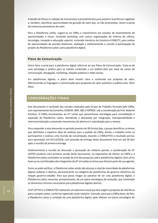 PlataformaLattes:presenteefuturo
62
A Gestão de Riscos é a adoção de mecanismos e procedimentos para prevenir ocorrências negativas
e, também, identificar oportunidades de geração de valor que, se não promovidas, levam à perda
de instancias promotoras de valor.
Para a Plataforma Lattes, sugere-se ao CNPq o investimento em estudos de levantamento de
oportunidades e riscos, incluindo workshop com outras organizações do sistema de ciência,
tecnologia, inovação e educação superior, incluindo membros do Consórcio CONECTI, para análise
de oportunidades de acordos bilateriais, avaliação e melhoramento e convite à participação de
projeto da Plataforma Lattes como plataforma digital.
Plano de Comunicação
Outro fator crucial para a plataforma digital refere-se ao seu Plano de Comunicação. Trata-se de
uma estratégia e prática para se manter conectado a um público-alvo por meio de canais de
comunicação, divulgação, marketing, relações públicas e redes sociais.
Em plataformas digitais, o plano deve manter clara e conhecida sua proposta de valor,
diferenciando-se linguagem e comunicação para propostas de valor auxiliares e público-alvo. Além
disso,
CONSIDERAÇÕES FINAIS
Este documento é resultado dos estudos realizados pelo Grupo de Trabalho formado pelo CNPq,
com representantes do Conselho, CONFAP, RNP, SBC e FOPROP, sob a coordenação do Prof. Roberto
Pacheco. O CNPq encomendou ao GT Lattes que apresentasse estratégias para consolidação e
expansão da Plataforma Lattes, atendendo a demandas por integração, interoperabilidade e
internacionalização e prevendo mecanismos de abertura e coprodução para a mesma.
Para responder a esta demanda no período previsto de 30 (trinta) dias, o grupo identificou os temas
que delimitam o espectro ideal de análises para o pedido do CNPq, dividiu o trabalho entre os
participantes e realizou uma reunião de consolidação, levando a COMLATTES o resultado parcial,
para aprovação, em 07/12/2018, com previsão de entrega deste documento final em até 30 dias
após a reunião da primeira entrega.
Posteriormente à reunião de discussão e aprovação do relatório parcial, a coordenação do GT
LATTES produziu uma primeira versão deste documento, na expectativa de ofertar ao CNPq e à
Plataforma Lattes conteúdos no estado da arte das pesquisas sobre plataformas digitais, bem como
fazer jus às contribuições dos integrantes do GT em todos os temas que fizeram parte de sua agenda.
Como se pode verificar, a Plataforma Lattes ainda não alcança o nível de maturidade de plataformas
digitais públicas e abertas, permanecendo na categoria de plataformas de governo eletrônico da
relação governo-cidadão. Para que possa chegar ao patamar de ser uma plataforma digital, a
Plataforma Lattes necessita, primeiramente, de um plano estratégico de evolução, que contemple
os elementos mínimos necessários para plataformas digitais abertas.
O GT LATTES e a COMLATTES realizaram um exercício inicial que deu origem à proposta de referência
para o projeto Lattes, conforme registrado neste relatório. Contudo, para que o CNPq eleve, de fato,
a Plataforma Lattes à condição de uma plataforma digital, após efetivar um plano estratégico de
 