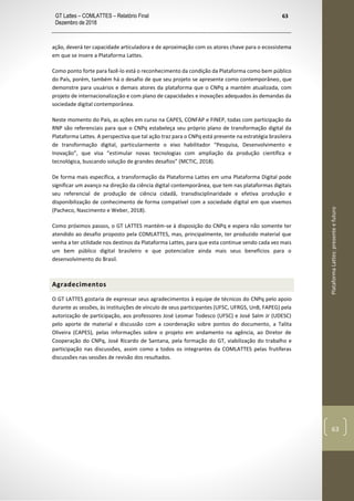 GT Lattes – COMLATTES – Relatório Final
Dezembro de 2018
63
PlataformaLattes:presenteefuturo
63
ação, deverá ter capacidade articuladora e de aproximação com os atores chave para o ecossistema
em que se insere a Plataforma Lattes.
Como ponto forte para fazê-lo está o reconhecimento da condição da Plataforma como bem público
do País, porém, também há o desafio de que seu projeto se apresente como contemporâneo, que
demonstre para usuários e demais atores da plataforma que o CNPq a mantém atualizada, com
projeto de internacionalização e com plano de capacidades e inovações adequados às demandas da
sociedade digital contemporânea.
Neste momento do País, as ações em curso na CAPES, CONFAP e FINEP, todas com participação da
RNP são referenciais para que o CNPq estabeleça seu próprio plano de transformação digital da
Plataforma Lattes. A perspectiva que tal ação traz para o CNPq está presente na estratégia brasileira
de transformação digital, particularmente o eixo habilitador “Pesquisa, Desenvolvimento e
Inovação”, que visa “estimular novas tecnologias com ampliação da produção científica e
tecnológica, buscando solução de grandes desafios” (MCTIC, 2018).
De forma mais específica, a transformação da Plataforma Lattes em uma Plataforma Digital pode
significar um avanço na direção da ciência digital contemporânea, que tem nas plataformas digitais
seu referencial de produção de ciência cidadã, transdisciplinaridade e efetiva produção e
disponibilização de conhecimento de forma compatível com a sociedade digital em que vivemos
(Pacheco, Nascimento e Weber, 2018).
Como próximos passos, o GT LATTES mantém-se à disposição do CNPq e espera não somente ter
atendido ao desafio proposto pela COMLATTES, mas, principalmente, ter produzido material que
venha a ter utilidade nos destinos da Plataforma Lattes, para que esta continue sendo cada vez mais
um bem público digital brasileiro e que potencialize ainda mais seus benefícios para o
desenvolvimento do Brasil.
Agradecimentos
O GT LATTES gostaria de expressar seus agradecimentos à equipe de técnicos do CNPq pelo apoio
durante as sessões, às instituições de vínculo de seus participantes (UFSC, UFRGS, UnB, FAPEG) pela
autorização de participação, aos professores José Leomar Todesco (UFSC) e José Salm Jr (UDESC)
pelo aporte de material e discussão com a coordenação sobre pontos do documento, a Talita
Oliveira (CAPES), pelas informações sobre o projeto em andamento na agência, ao Diretor de
Cooperação do CNPq, José Ricardo de Santana, pela formação do GT, viabilização do trabalho e
participação nas discussões, assim como a todos os integrantes da COMLATTES pelas frutíferas
discussões nas sessões de revisão dos resultados.
 
