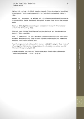 GT Lattes – COMLATTES – Relatório Final
Dezembro de 2018
65
PlataformaLattes:presenteefuturo
65
Pacheco, R. C. S.; e Selig, P. M. (2018) . Mapa Estratégico de CTI para Santa Catarina: Metodologia
e Resultados da V Conferência Estadual de CTI. 1. ed. Florianópolis: Instituto Stela, 2018. v. 1.
125p.
Pacheco, R. C. S., Nascimento, E. R., & Weber, R. O. (2018). Digital Science: Cyberinfrastructure, e-
Science and Citizen Science. In Knowledge Management in Digital Change (pp. 377-388). Springer,
Cham.
Pagani, M. (2013). Digital business strategy and value creation: Framing the dynamic cycle of
control points. Mis Quarterly, 37(2).
Robertson David, Ulrich Karl (1998), Planning for product platforms, “MIT Sloan Management
Review”, V. 39, n. 4, pp. 19-31.
Salm, J. F., and Pacheco, R. C. S. (2017). New Public Service through Coproduction. In The Oxford
Handbook of Interdisciplinarity, edited by Robert Frodeman, Julie Thompson Klein and Roberto
Carlos Dos Santos. Oxford University Press.
Tate, M., Bongiovanni, I., Kowalkiewicz, M., & Townson, P. (2018). Managing the “Fuzzy front end”
of open digital service innovation in the public sector: A methodology. International Journal of
Information Management, 39, 186-198.
Wheelwright Steven, Clark Kim (1992), Creating project plans to focus product development,
“Harvard Business Review”, V. 70, n. 2, pp. 67-83.
 