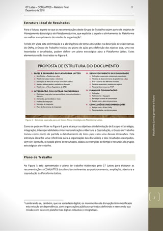 GT Lattes – COMLATTES – Relatório Final
Dezembro de 2018
7
PlataformaLattes:presenteefuturo
7
Estrutura Ideal de Resultados
Para o futuro, espera-se que as recomendações deste Grupo de Trabalho sejam parte de projeto de
Planejamento Estratégico da Plataforma Lattes, que explicite o papel e o alinhamento da Plataforma
no melhor cumprimento da missão da organização1
.
Tendo em vista esta delimitação e a abrangência de temas discutidos na descrição de expectativas
do CNPq, o Grupo de Trabalho iniciou seu plano de ação pela definição dos tópicos que, uma vez
levantados e detalhados, podem definir um plano estratégico para a Plataforma Lattes. Estes
elementos estão ilustrados na Figura 4.
Figura 4 – Estrutura esperada para um futuro Plano Estratégico da Plataforma Lattes.
Como se pode verificar na Figura 4, para alcançar os objetivos de delimitação de Escopo e Estratégia,
Integração, Interoperabilidade e Internacionalização e Abertura e Coprodução, o Grupo de Trabalho
tomou como ponto de partida o detalhamento de itens para cada uma dessas dimensões. Esta
estrutura ideal foi uma referência para a organização das discussões e dos resultados alcançados,
sem ser, contudo, o escopo pleno de resultados, dadas as restrições de tempo e recursos de grupos
estratégicos de trabalho.
Plano de Trabalho
Na Figura 5 está apresentado o plano de trabalho elaborado pelo GT Lattes para elaborar as
recomendações a COMLATTES das diretrizes referentes ao posicionamento, ampliação, abertura e
coprodução da Plataforma Lattes.
1
Lembrando-se, também, que na sociedade digital, os movimentos de disrupção têm modificado
esta relação de dependência, com organizações públicas e privadas definindo e exercendo sua
missão com base em plataformas digitais robustas e integrativas.
 