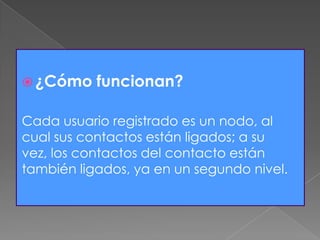  ¿Cómo funcionan?
Cada usuario registrado es un nodo, al
cual sus contactos están ligados; a su
vez, los contactos del contacto están
también ligados, ya en un segundo nivel.
 