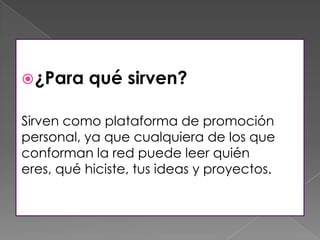 ¿Para qué sirven?
Sirven como plataforma de promoción
personal, ya que cualquiera de los que
conforman la red puede leer quién
eres, qué hiciste, tus ideas y proyectos.
 