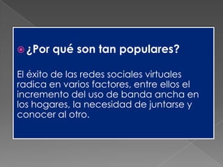  ¿Por qué son tan populares?
El éxito de las redes sociales virtuales
radica en varios factores, entre ellos el
incremento del uso de banda ancha en
los hogares, la necesidad de juntarse y
conocer al otro.
 
