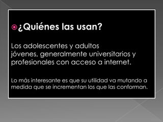 ¿Quiénes las usan?
Los adolescentes y adultos
jóvenes, generalmente universitarios y
profesionales con acceso a internet.
Lo más interesante es que su utilidad va mutando a
medida que se incrementan los que las conforman.
 