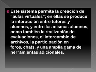  Este sistema permite la creación de
"aulas virtuales"; en ellas se produce
la interacción entre tutores y
alumnos, y entre los mismos alumnos;
como también la realización de
evaluaciones, el intercambio de
archivos, la participación en
foros, chats, y una amplia gama de
herramientas adicionales.
 