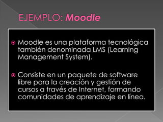  Moodle es una plataforma tecnológica
también denominada LMS (Learning
Management System).
 Consiste en un paquete de software
libre para la creación y gestión de
cursos a través de Internet, formando
comunidades de aprendizaje en línea.
 