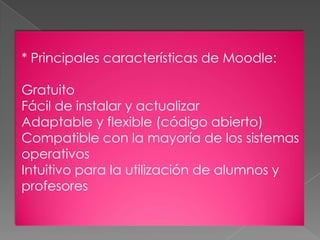 * Principales características de Moodle:
Gratuito
Fácil de instalar y actualizar
Adaptable y flexible (código abierto)
Compatible con la mayoría de los sistemas
operativos
Intuitivo para la utilización de alumnos y
profesores
 