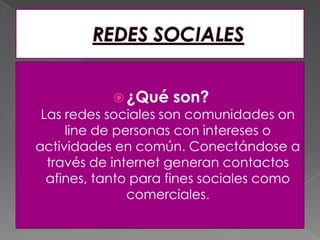  ¿Qué son?
Las redes sociales son comunidades on
line de personas con intereses o
actividades en común. Conectándose a
través de internet generan contactos
afines, tanto para fines sociales como
comerciales.
 