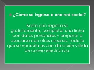  ¿Cómo se ingresa a una red social?
Basta con registrarse
gratuitamente, completar una ficha
con datos personales y empezar a
asociarse con otros usuarios. Todo lo
que se necesita es una dirección válida
de correo electrónico.
 