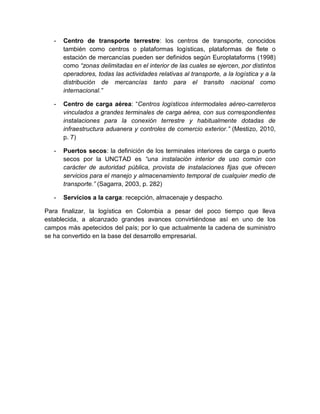 -   Centro de transporte terrestre: los centros de transporte, conocidos
       también como centros o plataformas logísticas, plataformas de flete o
       estación de mercancías pueden ser definidos según Europlataforms (1998)
       como “zonas delimitadas en el interior de las cuales se ejercen, por distintos
       operadores, todas las actividades relativas al transporte, a la logística y a la
       distribución de mercancías tanto para el transito nacional como
       internacional.”

   -   Centro de carga aérea: “Centros logísticos intermodales aéreo-carreteros
       vinculados a grandes terminales de carga aérea, con sus correspondientes
       instalaciones para la conexión terrestre y habitualmente dotadas de
       infraestructura aduanera y controles de comercio exterior.” (Mestizo, 2010,
       p. 7)

   -   Puertos secos: la definición de los terminales interiores de carga o puerto
       secos por la UNCTAD es “una instalación interior de uso común con
       carácter de autoridad pública, provista de instalaciones fijas que ofrecen
       servicios para el manejo y almacenamiento temporal de cualquier medio de
       transporte.” (Sagarra, 2003, p. 282)

   -   Servicios a la carga: recepción, almacenaje y despacho.

Para finalizar, la logística en Colombia a pesar del poco tiempo que lleva
establecida, a alcanzado grandes avances convirtiéndose así en uno de los
campos más apetecidos del país; por lo que actualmente la cadena de suministro
se ha convertido en la base del desarrollo empresarial.
 