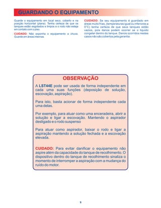 GUARDANDO O EQUIPAMENTO
Guarde o equipamento em local seco, coberto e na           CUIDADO: Se seu equipamento é guardado em
posição horizontal (plana). Tenha certeza de que os        áreas muito frias, (temperaturas igual ou inferiores a
tanques estão esgotados e limpos e o rodo não esteja       0°C) tenha certeza de que seus tanques estão
em contato com o piso.                                     vazios, pois danos podem ocorrer se o liquido
CUIDADO: Não exponha o equipamento a chuva.                congelar dentro do tanque. Danos ocorridos nestes
Guarde em áreas internas.                                  casos não são cobertos pela garantia.




                                       OBSERVAÇÃO
                 A LST44E pode ser usada de forma independente em
                 cada uma suas funções (deposição de solução,
                 escovação, aspiração).

                 Para isto, basta acionar de forma independente cada
                 uma delas.

                 Por exemplo, para atuar como uma enceradeira, abrir a
                 solução e ligar a escovação. Mantendo o aspirador
                 desligado e o rodo suspenso

                 Para atuar como aspirador, baixar o rodo e ligar a
                 aspiração mantendo a solução fechada e a escovação
                 elevada.

                 CUIDADO: Para evitar danificar o equipamento não
                 aspire além da capacidade do tanque de recolhimento. O
                 dispositivo dentro do tanque de recolhimento sinaliza o
                 momento de interromper a aspiração com a mudança do
                 ruído do motor.




                                                       9
 