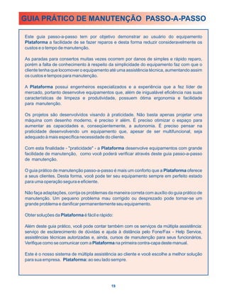 GUIA PRÁTICO DE MANUTENÇÃO PASSO-A-PASSO

Este guia passo-a-passo tem por objetivo demonstrar ao usuário do equipamento
Plataforma a facilidade de se fazer reparos e desta forma reduzir consideravelmente os
custos e o tempo de manutenção.

As paradas para consertos muitas vezes ocorrem por danos de simples e rápido reparo,
porém a falta de conhecimento à respeito da simplicidade do equipamento faz com que o
cliente tenha que locomover o equipamento até uma assistência técnica, aumentando assim
os custos e tempos para manutenção.

A Plataforma possui engenheiros especializados e a experiência que a fez líder de
mercado, portanto desenvolve equipamentos que, além de inigualável eficiência nas suas
características de limpeza e produtividade, possuem ótima ergonomia e facilidade
para manutenção.

Os projetos são desenvolvidos visando à praticidade. Não basta apenas projetar uma
máquina com desenho moderno, é preciso ir além. É preciso otimizar o espaço para
aumentar as capacidades e, conseqüentemente, a autonomia. É preciso pensar na
praticidade desenvolvendo um equipamento que, apesar de ser multifuncional, seja
adequado à mais específica necessidade do cliente.

Com esta finalidade - "praticidade" - a Plataforma desenvolve equipamentos com grande
facilidade de manutenção, como você poderá verificar através deste guia passo-a-passo
de manutenção.

O guia prático de manutenção passo-a-passo é mais um conforto que a Plataforma oferece
a seus clientes. Desta forma, você pode ter seu equipamento sempre em perfeito estado
para uma operação segura e eficiente.

Não faça adaptações, corrija os problemas da maneira correta com auxílio do guia prático de
manutenção. Um pequeno problema mau corrigido ou desprezado pode tornar-se um
grande problema e danificar permanentemente seu equipamento.

Obter soluções da Plataforma é fácil e rápido:

Além deste guia prático, você pode contar também com os serviços da múltipla assistência:
serviço de esclarecimento de dúvidas e ajuda à distância pelo Fone/Fax - Help Service,
assistências técnicas autorizadas e, ainda, cursos de manutenção para seus funcionários.
Verifique como se comunicar com a Plataforma na primeira contra-capa deste manual.

Este é o nosso sistema de múltipla assistência ao cliente e você escolhe a melhor solução
para sua empresa. Plataforma: ao seu lado sempre.




                                             19
 