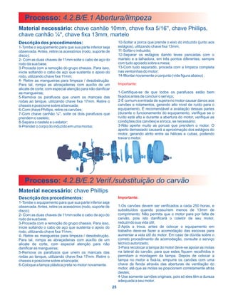 Processo: 4.2.B/E.1 Abertura/limpeza
Material necessário: chave canhão 10mm, chave fixa 5/16'', chave Phillips,
chave canhão ¼'', chave fixa 13mm, martelo
Descrição dos procedimentos:                                     10-Soltar a porca que prende o eixo do induzido (junto aos
1-Tombe o equipamento para que sua parte inferior seja           estágios), utilizando chave fixa 13mm;
observada. Antes, retire os acessórios (rodo, suporte de         11-Soltar o induzido;
disco);                                                          12-Separar os estágios dando leves pancadas com o
2- Com as duas chaves de 11mm solte o cabo de aço do             martelo e a talhadora, em três pontos diferentes, sempre
rodo da sua base.                                                com tudo apoiado sobre a mesa;
3-Proceda com a remoção do grupo chassis. Para isso,             13-Com tudo separado, proceda com a limpeza completa
inicie soltando o cabo de aço que sustenta o apoio do            nas ventoinhas do motor;
rodo, utilizando chave fixa 11mm;                                14-Montar novamente o conjunto (vide figura abaixo) .
4- Retire as mangueiras para limpeza / desobstrução.
Para tal, rompa as abraçadeiras com auxílio de um                Importante:
alicate de corte, com especial atenção para não danificar
as mangueiras;                                                   1-Certifique-se de que todos os parafusos estão bem
5-Remova os parafusos que unem os mancais das                    fixados antes de concluir o serviço;
rodas ao tanque, utilizando chave fixa 17mm. Retire o            2-É comum a entrada de sujeira no motor causar danos aos
chassis e posicione sobre a bancada;                             carvões e rolamentos, gerando alto nível de ruído para o
6-Com chave Phillips, retire os carvões;                         equipamento. É recomendável a avaliação dessas partes
7-Com chave canhão ¼'', solte os dois parafusos que              (durante o funcionamento do equipamento, verifique se o
prendem o castelo;                                               ruído está alto e durante a abertura do motor, verifique as
8-Separa o castelo e o estator;                                  condições dos carvões) e a troca, se necessário;
9-Prender o corpo do induzido em uma morsa;                      3-Não aperte muito as porcas que prendem o motor. O
                                                                 aperto demasiado causará a aproximação dos estágios do
                                                                 motor, gerando atrito entre as hélices e cubas, podendo
                                                                 travar o motor.




   Processo: 4.2.B/E.2 Verif./substituição do carvão
Material necessário: chave Phillips
Descrição dos procedimentos:                                     Importante:
1-Tombe o equipamento para que sua parte inferior seja
observada. Antes, retire os acessórios (rodo, suporte de         1-Os carvões devem ser verificados a cada 250 horas, e
disco);                                                          substituídos quando possuírem menos de 13mm de
2- Com as duas chaves de 11mm solte o cabo de aço do             comprimento. Não permita que o motor pare por falta de
rodo da sua base.                                                carvão, pois isto danificará o coletor de seu motor,
3-Proceda com a remoção do grupo chassis. Para isso,             reduzindo sua vida útil;
inicie soltando o cabo de aço que sustenta o apoio do            2-Após a troca, antes de colocar o equipamento em
rodo, utilizando chave fixa 11mm;                                trabalho deve-se fazer a acomodação das escovas para
4- Retire as mangueiras para limpeza / desobstrução.             aumentar a vida útil do motor. Em caso de dúvida sobre o
Para tal, rompa as abraçadeiras com auxílio de um                correto procedimento de acomodação, consulte o serviço
alicate de corte, com especial atenção para não                  técnico autorizado;
danificar as mangueiras;                                         3-Para recolocar a tampa do motor deve-se apoiar as molas
5-Remova os parafusos que unem os mancais das                    na lateral do carvão, para que estes fiquem recolhidos e
rodas ao tanque, utilizando chave fixa 17mm. Retire o            permitam a montagem da tampa. Depois de colocar a
chassis e posicione sobre a bancada;                             tampa no motor e fixá-la, empurre os carvões com uma
6-Coloque a tampa plástica preta no motor novamente.             chave de fenda através das aberturas de ventilação do
                                                                 motor, até que as molas se posicionem corretamente atrás
                                                                 destes;
                                                                 4-Use somente carvões originais, pois só eles têm a dureza
                                                                 adequada a seu motor.
                                                            25
 