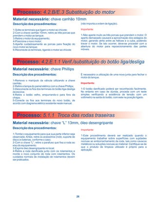 Processo: 4.2.B/E.3 Substituição do motor
Material necessário: chave canhão 10mm
Descrição dos procedimentos:                                     (não importa a ordem de ligação).

1-Solte os terminais que ligam o motor ao chicote;               Importante:
2-Com a chave canhão 10mm, retire as três porcas que
prendem o motor ao tanque;                                       1-Não aperte muito as três porcas que prendem o motor. O
3-Retire o motor do equipamento;                                 aperto demasiado causará a aproximação dos estágios do
4-Posicione o novo motor;                                        motor, gerando atrito entre as hélices e a cuba, podendo
5-Aperte cuidadosamente as porcas para fixação do                travar o motor. Se isto ocorrer, deve-se proceder com a
novo motor ao tanque;                                            abertura do motor para reposicionamento das partes
6-Reconecte os terminais, ligando o motor ao chicote             móveis.




   Processo: 4.2.E.1.1 Verif./substituição do botão liga/desliga
Material necessário: chave Phillips
Descrição dos procedimentos:                                     É necessário a utilização de uma nova junta para fechar o
                                                                 motor do tanque.
1-Remova o manípulo da válvula utilizando a chave
canhão;                                                          Importante:
2-Retire a tampa do painel elétrico com a chave Phillips;
3-Desconecte os fios dos terminais do botão liga-desliga         1-O botão danificado poderá ser reconhecido facilmente.
da escova;                                                       No entanto em caso de dúvida, proceda com um teste
4-Retire o botão velho, empurrando-o para fora da                simples verificando a existência de tensão com um
chapa;                                                           voltímetro na saída do botão, com este na posição ligado.
5-Conecte os fios aos terminais do novo botão, de
acordo com diagrama elétrico existente neste manual.



   Processo: 5.1.1 Troca das rodas traseiras
Material necessário: chave “L” 13mm, óleo desengripante
Descrição dos procedimentos:
                                                                 Importante:
1-Tombe o equipamento para que sua parte inferior seja
                                                                 1-Este procedimento deverá ser realizado quando o
observada. Antes, retire os acessórios (rodo, suporte de
                                                                 equipamento trabalhar sobre superfícies com sujidades
disco) e baterias, conforme o caso;
                                                                 nocivas ao emborrachamento da roda, tais como cavacos
2-Com a chave “L”, retire o parafuso que fixa a roda ao
                                                                 metálicos ou soluções nocivas ao material. Certifique-se de
eixo do equipamento;
                                                                 que o produto de limpeza utilizado é próprio para a
3-Espirre óleo desengripante no local;
                                                                 aplicação.
4-Retire a roda danificada junto com os rolamentos e
monte o novo conjunto de roda com rolamentos. Os
cuidados normais de instalação de rolamentos devem
ser praticados.




                                                            26
 