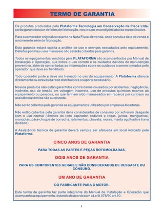 TERMO DE GARANTIA

Os produtos produzidos pela Plataforma Tecnologia em Conservação de Pisos Ltda.
serão garantidos por defeitos de fabricação, nos prazos e condições abaixo especificados.

Para o comprador original constante na Nota Fiscal de venda, onde consta a data de venda e
o número de série de fabricação.

Esta garantia estará sujeita a análise de uso e serviços executados pelo equipamento.
Defeitos por mau uso e manuseio não estarão cobertos pela garantia.

Todos os equipamentos vendidos pela PLATAFORMA são acompanhados por Manual de
Instalação e Operação, que indica o uso correto e os cuidados devidos de manutenção
preventiva, além de conter todas as informações sobre os cuidados a serem tomados pelo
operador, que deve ser habilitado.

Todo operador pode e deve ser treinado no uso do equipamento. A Plataforma oferece
diretamente ou através da rede distribuidora o suporte necessário.

Nossos produtos não estão garantidos contra danos causados por acidentes, negligência,
incêndio, uso de tensão em voltagem incorreta, uso de produtos químicos nocivos ao
equipamento ou pessoas, ou que tenham sido manuseados em reparos por curiosos ou
assistência técnica não autorizada.

Não serão cobertos pela garantia os equipamentos utilizados por empresas locadoras.

Não estão cobertos pela garantia itens considerados de consumo por sofrerem desgaste
com o uso normal (lâminas do rodo aspirador, rodízios e rodas, juntas, mangueiras,
manoplas, pára-choque de borracha, rolamentos, chaveta, molas, manta agulhada e trava
do disco).

A Assistência técnica de garantia deverá sempre ser efetuada em local indicado pela
Plataforma.

                         CINCO ANOS DE GARANTIA
               PARA TODAS AS PARTES E PEÇAS ROTOMOLDADAS.

                           DOIS ANOS DE GARANTIA
  PARA OS COMPONENTES GERAIS E NÃO CONSIDERADOS DE DESGASTE OU
                           CONSUMO.

                             UM ANO DE GARANTIA
                          DO FABRICANTE PARA O MOTOR.

Este termo de garantia faz parte integrante do Manual de Instalação e Operação que
acompanha o equipamento, estando de acordo com a Lei 8.078/90 art.50.


                                            1
 