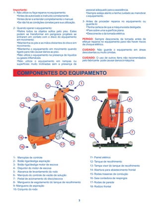 Importante:                                                               pessoal adequado para a assistência.
1- Não utilize ou faça reparos no equipamento:                           •Sempre esteja atento e tenha cuidado ao manobrar
   •Antes de autorizado e instruído corretamente.                         o equipamento.
   •Antes de ler e entender completamente o manual.
   •Se não há as condições corretas para sua utilização.               3- Antes de proceder reparos no equipamento ou
                                                                          guarda-lo:
2- Quando operar o equipamento:                                           •Tenha certeza de que a máquina esta desligada.
   •Retire todos os objetos soltos pelo piso. Estes                       •Pare sobre uma superfície plana.
   podem se transformar em perigosos projéteis se                         •Desconecte-o da tomada elétrica.
   entrarem em contato com o disco do equipamento
   em movimento.                                                       PERIGO: Sempre desconecte da tomada antes de
   •Mantenha os pés e as mãos distantes do disco em                    efetuar reparos no equipamento para não haver riscos
                                                                       de choque elétrico.
   movimento.
   •Mantenha o equipamento em movimento quando                         CUIDADO: Não guarde o equipamento em áreas
   ligado para não causar danos ao piso.                               descobertas ou muito úmidas.
   •Não utilize o equipamento na presença de líquidos
   ou gases inflamáveis                                                CUIDADO: O uso de outros itens não recomendados
   •Não utilize o equipamento em rampas ou                             pelo fabricante pode causar danos à máquina.
   superfícies muito inclinadas sem a presença de


   COMPONENTES DO EQUIPAMENTO
                                       2           3               1
                             11

                  13
           12                                              6                    8                                4
      14
                                                                                                               5

                                                                                                                 9


                                                                                                                     7
                                                                             10
     16

                                           17      15
      18


1- Manoplas de controle                                                      11- Painel elétrico
2- Botão liga/desliga aspiração                                              12- Tanque de recolhimento
3- Botão liga/desliga motor de escova                                        13- Tampa visor do tanque de recolhimento
4- Disjuntor do motor de escova
                                                                             14- Abertura para abastecimento frontal
5- Alavanca de levantamento do rodo
6- Manípulo do controle da vazão de solução                                  15- Rodas traseiras de condução
7- Pedal de acionamento do disco/escova                                      16- Saia contedora de respingos
8- Mangueira de esgotamento do tanque de recolhimento                        17- Rodas de parede
9- Mangueira de aspiração                                                    18- Rodizio frontal
10- Conjunto do rodo



                                                               3
 