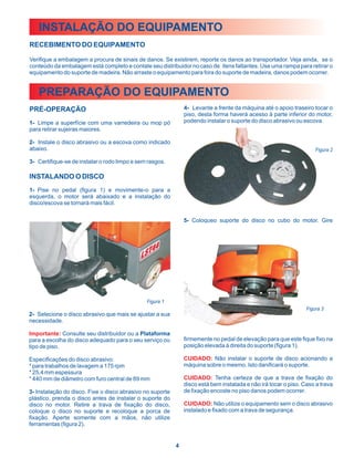 INSTALAÇÃO DO EQUIPAMENTO
RECEBIMENTO DO EQUIPAMENTO

Verifique a embalagem a procura de sinais de danos. Se existirem, reporte os danos ao transportador. Veja ainda, se o
conteúdo da embalagem está completo e contate seu distribuidor no caso de itens faltantes. Use uma rampa para retirar o
equipamento do suporte de madeira. Não arraste o equipamento para fora do suporte de madeira, danos podem ocorrer.


   PREPARAÇÃO DO EQUIPAMENTO
PRÉ-OPERAÇÃO                                                   4- Levante a frente da máquina até o apoio traseiro tocar o
                                                               piso, desta forma haverá acesso à parte inferior do motor,
1- Limpe a superfície com uma varredeira ou mop pó             podendo instalar o suporte do disco abrasivo ou escova.
para retirar sujeiras maiores.

2- Instale o disco abrasivo ou a escova como indicado
abaixo.                                                                                                              Figura 2

3- Certifique-se de instalar o rodo limpo e sem rasgos.

INSTALANDO O DISCO
1- Pise no pedal (figura 1) e movimente-o para a
esquerda, o motor será abaixado e a instalação do
disco/escova se tornará mais fácil.


                                                               5- Coloqueo suporte do disco no cubo do motor. Gire




                                               Figura 1
                                                                                                                 Figura 3
2- Selecione o disco abrasivo que mais se ajustar a sua
necessidade.

Importante: Consulte seu distribuidor ou a Plataforma
para a escolha do disco adequado para o seu serviço ou         firmemente no pedal de elevação para que este fique fixo na
tipo de piso.                                                  posição elevada à direita do suporte (figura 1).

Especificações do disco abrasivo:                              CUIDADO: Não instalar o suporte de disco acionando a
* para trabalhos de lavagem a 175 rpm                          máquina sobre o mesmo. Isto danificará o suporte.
* 25,4 mm espessura
* 440 mm de diâmetro com furo central de 89 mm                 CUIDADO: Tenha certeza de que a trava de fixação do
                                                               disco está bem instalada e não irá tocar o piso. Caso a trava
3- Instalação do disco. Fixe o disco abrasivo no suporte       de fixação encoste no piso danos podem ocorrer.
plástico, prenda o disco antes de instalar o suporte do
disco no motor. Retire a trava de fixação do disco,            CUIDADO: Não utilize o equipamento sem o disco abrasivo
coloque o disco no suporte e recoloque a porca de              instalado e fixado com a trava de segurança.
fixação. Aperte somente com a mãos, não utilize
ferramentas (figura 2).


                                                           4
 