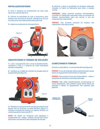 INSTALAÇÃO DO RODO                                            4- Adicione a água à quantidade de limpador adequada
                                                              indicada no frasco do fabricante para obter a solução
                                                              correta.
1- Puxe a alavanca de levantamento do rodo, para
elevar seu suporte (figura 5).                                ATENÇÃO: Utilize somente produtos recomendados.
                                                              Consulte um distribuidor autorizado sobre os produtos de
2- Afrouxe as borboletas do rodo e posicione-o para           limpeza recomendados para seu serviço e uso em
deslizar nas ranhuras do suporte. Assegure-se de que          máquinas (sem espumante).
os rodízios do rodo estão posicionados para trás.
                                                              PERIGO: Use somente produtos de limpeza não
3- Aperte os manípulos do rodo para fixá-lo.                  inflamáveis e não espumantes.




           Figura 5




                                                                                                                 Figura 7
ABASTECENDO O TANQUE DE SOLUÇÃO
1- Leve o equipamento até o local de abastecimento,           CONECTANDO À TOMADA
mantenha o rodo e o conjunto do motor levantados
durante o transporte.                                         Conecte o cabo elétrico a uma tomada aterrada (figura 8).

2- Verifique se o botão de controle de solução está na        PERIGO: O uso de extensão elétrica adicional pode causar
posição fechada (figura 6).                                   danos ao equipamento e ferimentos no operador.

                                                              PERIGO: Para prevenir riscos de choque elétrico utilize o
                                                              equipamento somente em tomadas aterradas.

                                                              PERIGO: Não utilize transformadores convencionais ou
                                                              outros dispositivos, eles poderão causar danos físicos ao
                                                              operador e falhas no equipamento não cobertos pela
                                                              garantia.


                                               Figura 6

                                                               TOMADA COM
                                                              ATERRAMENTO                                       PINO DO
                                                                                                                 TERRA




3- Abasteça o equipamento de solução pela abertura do
tanque que se encontra na parte dianteira (figura 7).
Coloque a solução de limpeza, no máximo 40 litros e a
uma temperatura máxima de 60°C.

NOTA: Se utilizar um recipiente para abastecer o                                                                Figura 8
equipamento (ex.: balde), verifique se está bem limpo,
para evitar o entupimento das tubulações da solução.


                                                          5
 